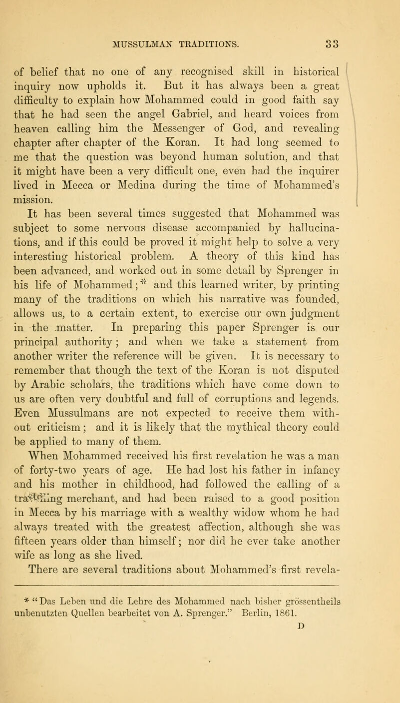 MUSSULMAN TRADITIONS. 38 of belief that no one of any recognised skill in historical inquiry now upholds it. But it has always been a great difficulty to explain how Mohammed could in good faith say that he had seen the angel Gabriel, and heard voices from heaven calling him the Messenger of God, and revealing chapter after chapter of the Koran. It had long seemed to me that the question was beyond human solution, and that it might have been a very difficult one, even had the inquirer lived in Mecca or Medina during the time of Mohammed's mission. It has been several times suggested that Mohammed was subject to some nervous disease accompanied by hallucina- tions, and if this could be proved it might help to solve a very interesting historical problem. A theory of this kind has been advanced, and worked out in some detail by Sprenger in his life of Mohammed; '^ and this learned writer, by printing many of the traditions on which his narrative was founded, allows us, to a certain extent, to exercise our own judgment in the .matter. In preparing this paper Sprenger is our principal authority; and when we take a statement from another writer the reference will be given. Ifc is necessary to remember that though the text of the Koran is not disputed by Arabic scholars, the traditions which have come down to us are often very doubtful and full of corruptions and legends. Even Mussulmans are not expected to receive them with- out criticism; and it is likely that the mythical theory could be applied to many of them. When Mohammed received his first revelation he was a man of forty-two years of age. He had lost his father in infancy and his mother in childhood, had followed the calling of a tra^^flling merchant, and had been raised to a good position in Mecca by his marriage with a wealthy widow whom he had always treated with the greatest affection, although she was fifteen years older than himself; nor did he ever take another wife as long as she lived. There are several traditions about Mohammed's first revela- * Das Lehen nnd die Lehre des Mohammed nach bisher grdssentlieils unbenutzten Quellen bearbeitet von A. Sprenger. Berlin, 1861. D