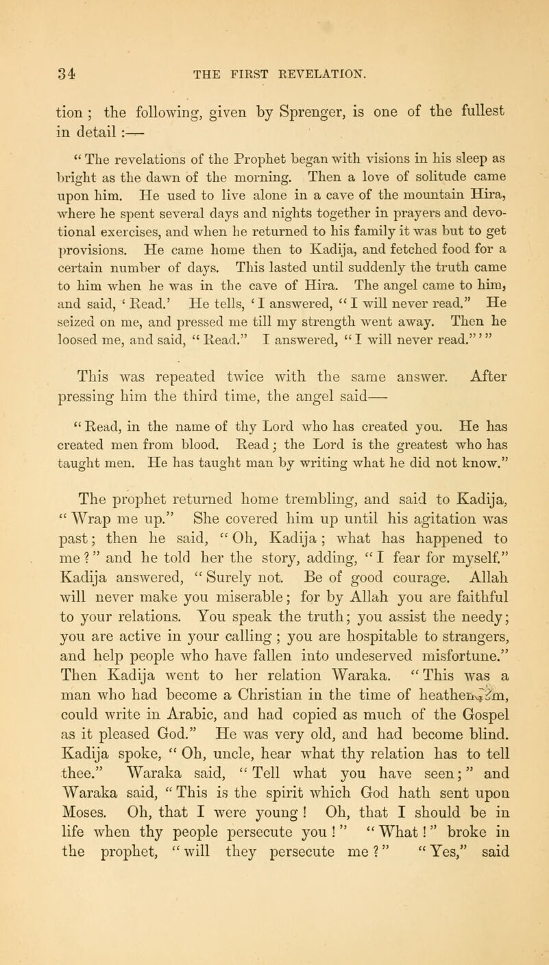 84 THE FIRST REVELATION. tion ; the following, given by Sprenger, is one of the fullest in detail :—  The revelations of tlie Prophet began with visions in his sleep as bright as the dawn of the morning. Then a love of solitude came upon him. He used to live alone in a cave of the mountain Hira, where he spent several days and nights together in prayers and devo- tional exercises, and when he returned to his family it was but to get provisions. He came home then to Kadija, and fetched food for a certain number of days. This lasted until suddenly the truth came to him when he was in the cave of Hira. The angel came to him, and said, ' Eead.' He tells, ' I answered,  I will never read. He seized on me, and pressed me till my strength went away. Then he loosed me, and said,  Kead. I answei'ed, *' I will never read.' This was repeated twice with the same answer. After pressing him the third time, the angel said—  Read, in the name of thy Lord who has created you. He has created men from blood. Read; the Lord is the greatest who has taught men. He has taught man by writing what he did not know. The prophet returned home trembling, and said to Kadija,  Wrap me up. She covered him up until his agitation was past; then he said,  Oh, Kadija; what has happened to me ? and he told her the story, adding,  I fear for myself. Kadija answered,  Surely not. Be of good courage. Allah will never make you miserable; for by Allah you are faithful to your relations. You speak the truth; you assist the needy; you are active in your calling ; you are hospitable to strangers, and help people who have fallen into undeserved misfortune. Then Kadija went to her relation Waraka.  This was a man who had become a Christian in the time of heathen'^i^m, could write in Arabic, and had copied as much of the Gospel as it pleased God. He was very old, and had become blind. Kadija spoke,  Oh, uncle, hear what thy relation has to tell thee. Waraka said, Tell what you have seen; and Waraka said,  This is the spirit which God hath sent upon Moses. Oh, that I were young ! Oh, that I should be in life when thy people persecute you !   What!  broke in the prophet,  will they persecute me ?  Yes, said