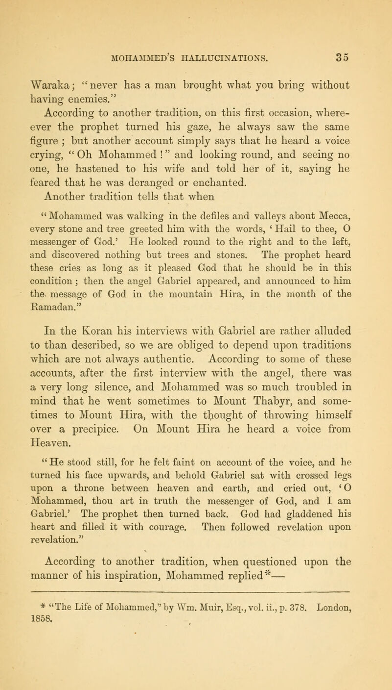 Waraka; never has a man brought what you bring without having enemies. According to another tradition, on this first occasion, where- ever the prophet turned his gaze, he always saw the same figure ; but another account simply says that he heard a voice crying,  Oh Mohammed ! and looking round, and seeing no one, he hastened to his wife and told her of it, saying he feared that he was deranged or enchanted. Another tradition tells that when Mohammed was walking in the defiles and valleys about Mecca, every stone and tree greeted him with the words, ' Hail to thee, O messenger of God.' He looked round to the right and to the left, and discovered nothing but trees and stones. The prophet heard these cries as long as it pleased God that he should be in this condition; then the angel Gabriel appeared, and announced to him the- message of God in the mountain Hira, in the month of the Ramadan. In the Koran his interviews with Gabriel are rather alluded to than described, so we are obliged to depend upon traditions which are not always authentic. According to some of these accounts, after the first interview with the angel, there was a very long silence, and Mohammed was so much troubled in mind that he went sometimes to Mount Thabyr, and some- times to Mount Hira, with the thought of throwing himself over a precipice. On Mount Hira he heard a voice from Heaven.  He stood still, for he felt faint on account of the voice, and he turned his face upwards, and behold Gabriel sat with crossed legs upon a throne between heaven and earth, and cried out, ' O Mohammed, thou art in truth the messenger of God, and I am Gabriel.' The prophet then turned back. God had gladdened his heart and filled it with courage. Then followed revelation upon revelation. According to another tradition, when questioned upon the manner of his inspiration, Mohammed replied '— * The Life of Mohammed, by Wm. Muir, Esq., vol. ii., p. 378. London, 1858.