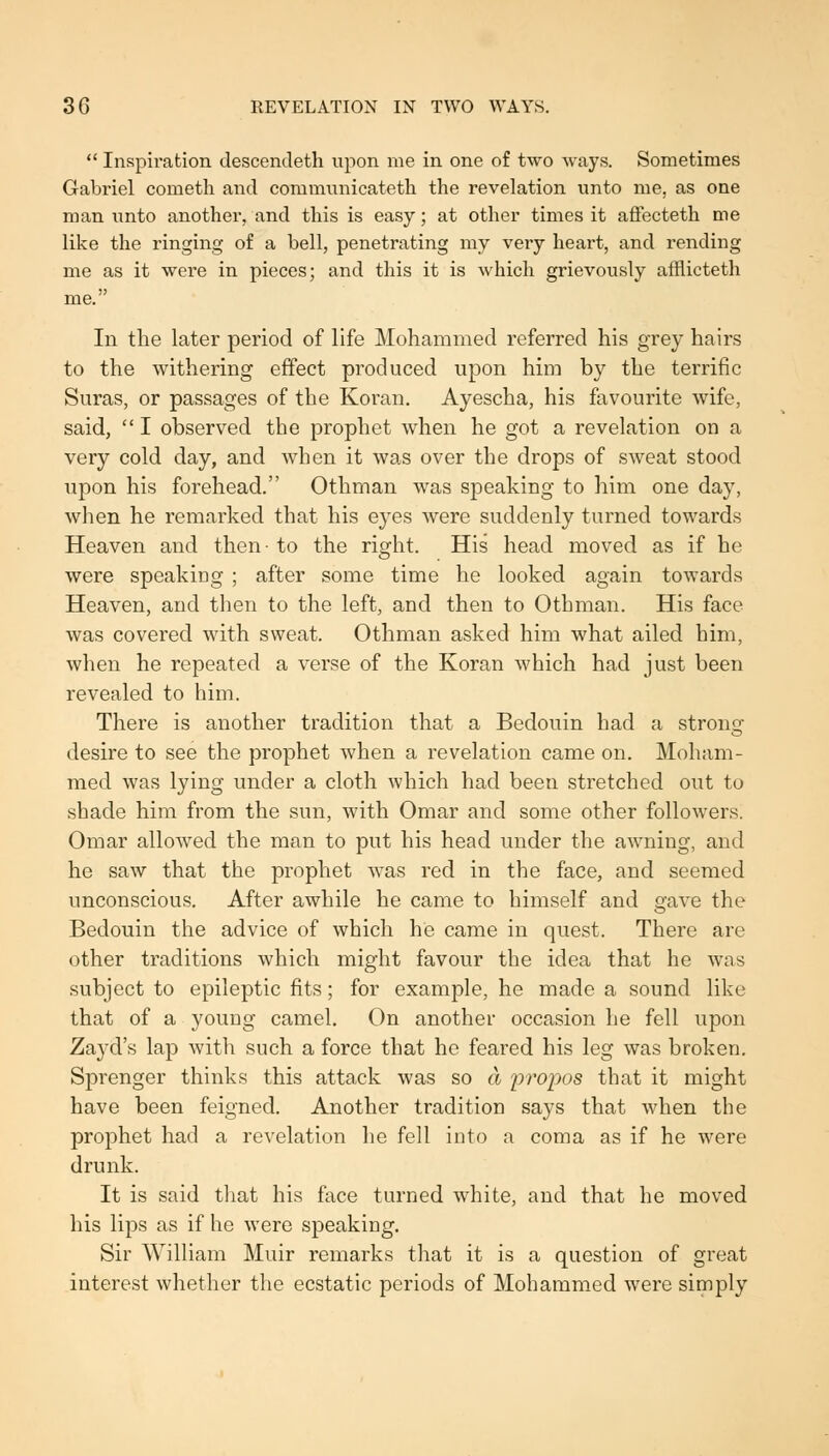  Inspiration descendeth upon me in one of two ways. Sometimes Gabriel cometh and commiinicateth the revelation unto me, as one man unto another, and this is easy; at other times it affecteth me like the ringing of a bell, penetrating my very heart, and rending me as it were in pieces; and this it is which grievously afflicteth me. In the later period of life Mohammed referred his grey hairs to the withering effect produced upon him by the terrific Suras, or passages of the Koran. Ayescha, his favourite wife, said,  I observed the prophet when he got a revelation on a very cold day, and when it was over the drops of sweat stood upon his forehead. Othman was speaking to him one day, when he remarked that his eyes were suddenly turned towards Heaven and then- to the right. His head moved as if he were speaking ; after some time he looked again towards Heaven, and then to the left, and then to Othman. His face was covered with sweat. Othman asked him what ailed him, when he repeated a verse of the Koran which had just been revealed to him. There is another tradition that a Bedouin had a strong desire to see the prophet when a revelation came on. Moham- med was lying under a cloth which had been stretched out to shade him from the sun, with Omar and some other followers. Omar allowed the man to put his head under the awning, and he saw that the prophet was red in the face, and seemed unconscious. After awhile he came to himself and gave the Bedouin the advice of which he came in quest. There are other traditions which might favour the idea that he was subject to epileptic fits; for example, he made a sound like that of a young camel. On another occasion he fell upon Zayd's lap with such a force that he feared his leg was broken. Sprenger thinks this attack was so a 2)ropos that it might have been feigned. Another tradition says that when the prophet had a revelation he fell into a coma as if he were drunk. It is said that his face turned white, and that he moved his lips as if he were speaking. Sir William Muir remarks that it is a question of great interest whether the ecstatic periods of Mohammed were simply