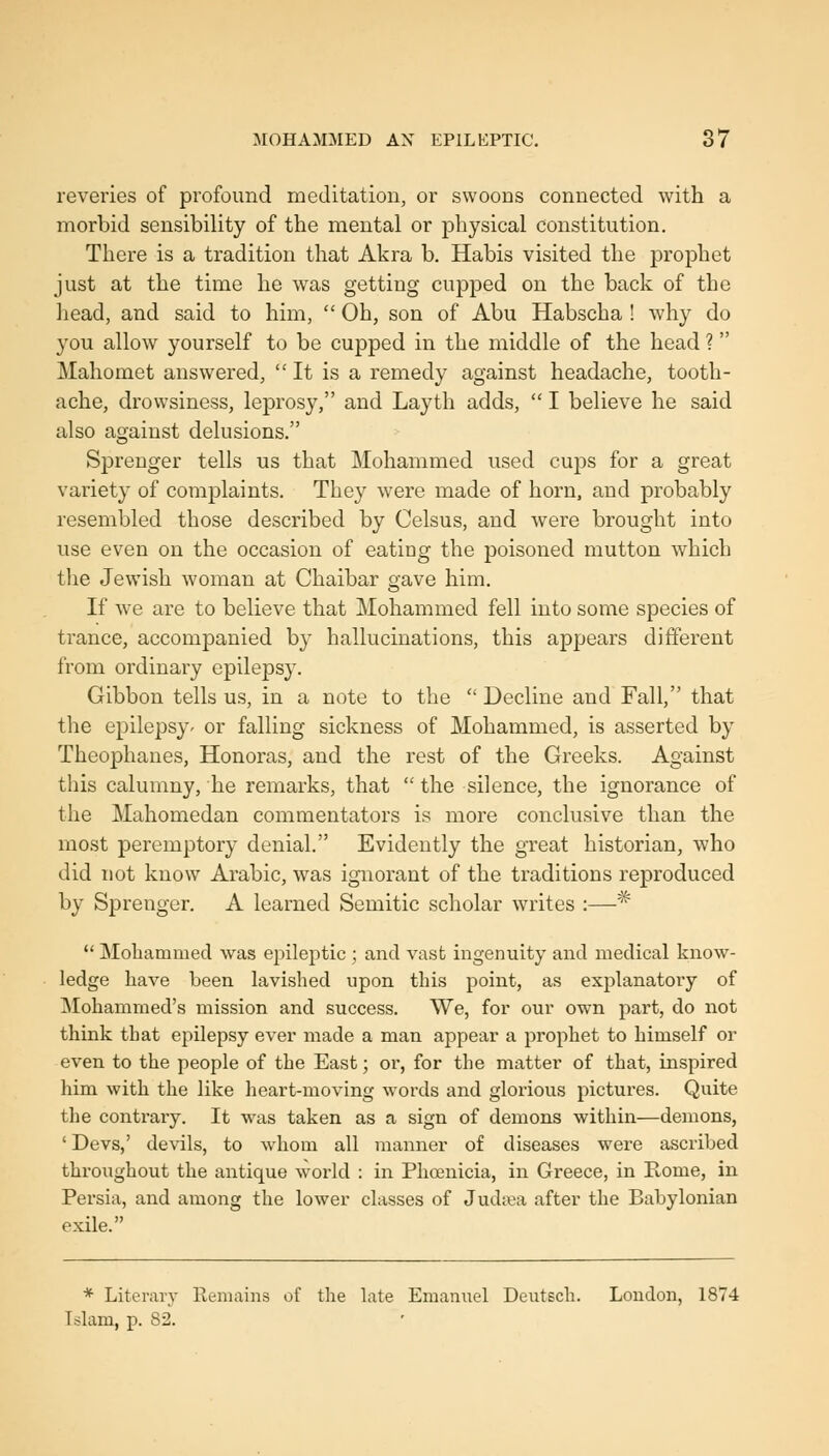 reveries of profound meditation, or swoons connected with a morbid sensibility of the mental or physical constitution. There is a tradition that Akra b. Habis visited the prophet just at the time he was getting cupped on the back of the head, and said to him, Oh, son of Abu Habscha ! why do you allow yourself to be cupped in the middle of the head ? Mahomet answered, It is a remedy against headache, tooth- ache, drowsiness, leprosy, and Layth adds, I believe he said also against delusions. Sprenger tells us that Mohammed used cups for a great variety of complaints. They were made of horn, and probably resembled those described by Celsus, and were brought into use even on the occasion of eating the poisoned mutton which the Jewish woman at Chaibar gave him. If we are to believe that Mohammed fell into some species of trance, accompanied by hallucinations, this appears different from ordinary epilepsy. Gibbon tells us, in a note to the Decline and Fall, that the epilepsy- or falling sickness of Mohammed, is asserted by Theophanes, Honoras, and the rest of the Greeks. Against this calumny, he remarks, that the silence, the ignorance of the Mahomedan commentators is more conclusive than the most peremptory denial. Evidently the great historian, who did not know Arabic, was ignorant of the traditions reproduced by Sprenger. A learned Semitic scholar writes :—^ *' Mohammed was epileptic ; and vast ingenuity and medical know- ledge have been lavished upon this point, as explanatory of Mohammed's mission and success. We, for our own part, do not think that epilepsy ever made a man appear a prophet to himself or even to the people of the East; or, for the matter of that, inspired him with the like heart-moving words and glorious pictures. Quite the contrary. It was taken as a sign of demons within—deiuons, ' Devs,' devils, to whom all manner of diseases were ascribed throughout the antique world : in Phoenicia, in Greece, in Rome, in Persia, and among the lower classes of Jud;^a after the Babylonian exile. * Literary Remains of the late Emannel Deutech. London, 1874 Islam, p. 82.