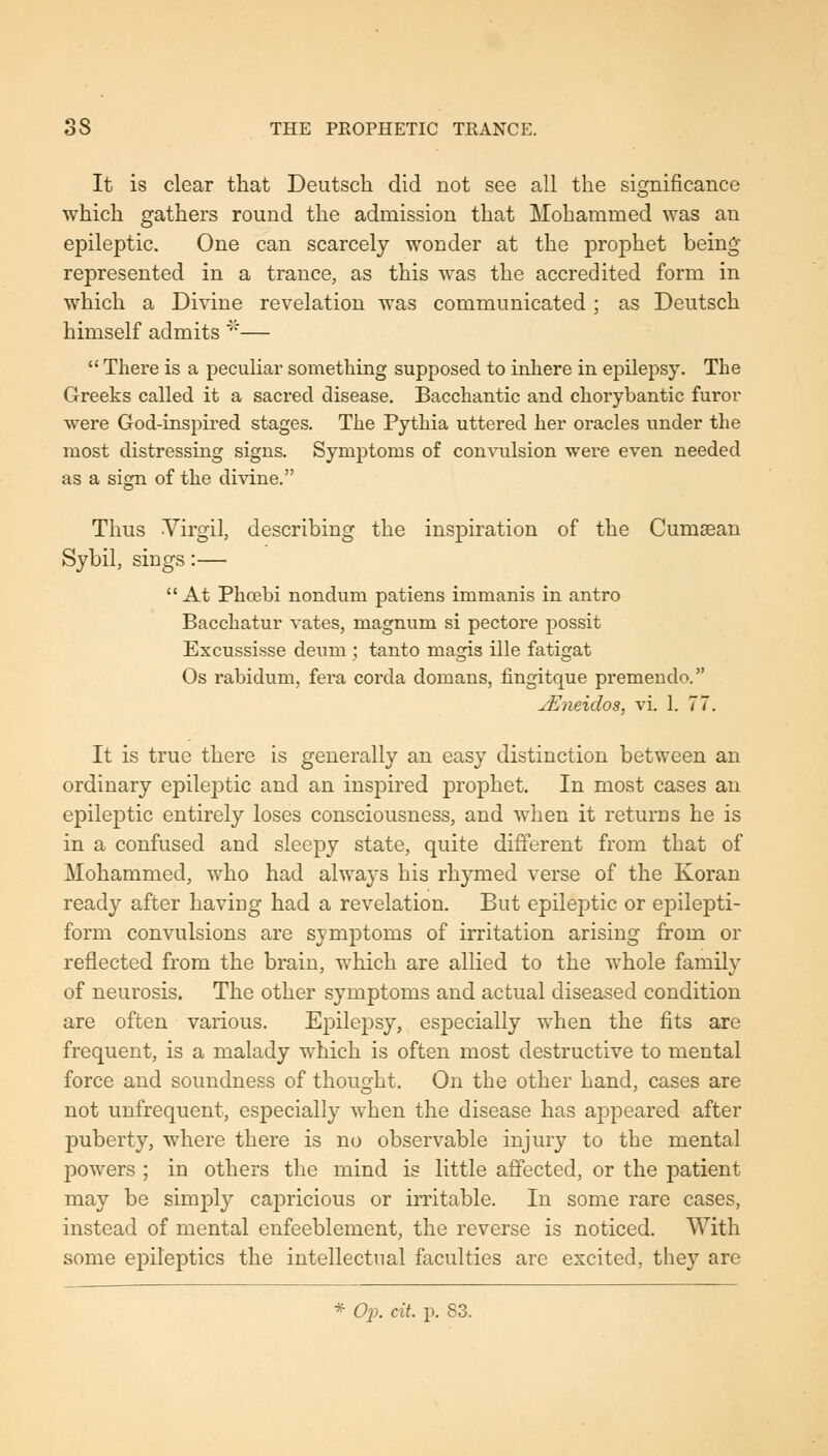 It is clear that Deutsch did not see all the significance which gathers round the admission that Mohammed was an epileptic. One can scarcely wonder at the prophet being represented in a trance, as this was the accredited form in which a Divine revelation was communicated ; as Deutsch himself admits'— There is a peculiar sometliing supposed to inhere in epilepsy. The Greeks called it a sacred disease. Bacchantic and chorybantic furor were God-inspired stages. The Pythia uttered her oracles under the most distressing signs. Symptoms of convulsion were even needed as a sign of the divine. Thus -Virgil, describing the inspiration of the Cumsean Sybil, sings:— At Phoebi nondum patiens immanis in antro Bacchatur vates, magnum si pectore possit Excussisse deum ; tanto magis ille fatigat Os rabidum, fera corda domans, fingitque premendo. jEneidos, vi. 1. 77. It is true there is generally an easy distinction between an ordinary epileptic and an inspired prophet. In most cases an epileptic entirely loses consciousness, and when it returns he is in a confused and sleepy state, quite different from that of Mohammed, who had always his rhymed verse of the Koran ready after having had a revelation. But epileptic or epilepti- form convulsions are symptoms of irritation arising from or reflected from the brain, which are allied to the whole family of neurosis. The other symptoms and actual diseased condition are often various. Epilepsy, especially when the fits are frequent, is a malady which is often most destructive to mental force and soundness of thought. On the other hand, cases are not unfrequent, especially when the disease has appeared after puberty, where there is no observable injury to the mental powers ; in others the mind is little afifected, or the patient may be simply capricious or irritable. In some rare cases, instead of mental enfeeblement, the reverse is noticed. With some epileptics the intellectual faculties are excited, they are * Op. cit. p. 83.