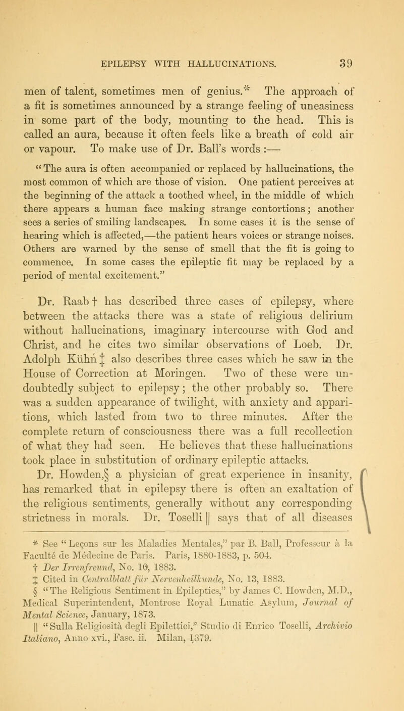 men of talent, sometimes men of genius.'' The approach of a fit is sometimes announced by a strange feeling of uneasiness in some part of the body, mounting to the head. This is called an aura, because it often feels like a breath of cold air or vapour. To make use of Dr. Ball's words :— The aura is often accompanied or replaced by hallucinations, the most common of which are those of vision. One patient perceives at the beginning of the attack a toothed wheel, in the middle of which there appears a human face making strange contortions; another sees a series of smiling landscapes. In some cases it is the sense of hearing which is affected,—the patient hears voices or strange noises. Others are warned by the sense of smell that the fit is going to commence. In some cases the epileptic fit may be replaced by a period of mental excitement. Dr. Raab f has described three cases of epilepsy, where between the attacks there was a state of religious delirium without hallucinations, imaginary intercourse with God and Christ, and he cites two similar observations of Loeb. Dr. Adolph Kuhn| also describes three cases which he saw in the House of Correction at Moricgen. Two of these were un- doubtedly subject to epilepsy; the other probably so. There was a sudden appearance of twilight, with anxiety and appari- tions, which lasted from two to three minutes. After the complete return of consciousness there was a full recollection of what they had seen. He believes that these hallucinations took place in substitution of ordinary epileptic attacks. Dr. Howden,^ a physician of great experience in insanity, has remarked that in epilepsy there is often an exaltation of the religious sentiments, generally without any corresponding strictness in morals. Dr. Toselli || says that of all diseases * See Leqons sm- les Maladies Mentales, par B. Ball, Professeur a la Faculte de Medecine de Paris. Paris, 1880-1883, p. 504. f Der Irrenfrmnd, No. 10, 1883. X Cited in CentralUatt filr Nervenheilhunde, No. 13, 1883. § The Religious Sentiment in Epileptics, by James C. Howden, M.D., Medical Superintendent, Montrose Roj'al Lunatic Asylum, Journal of Menial Science, January, 1873. II Sulla Religiosita degli Epilettici, Studio di Enrico Toselli, Archivio Italiano, Anno xvi., Fasc. ii. Milan, 1379.