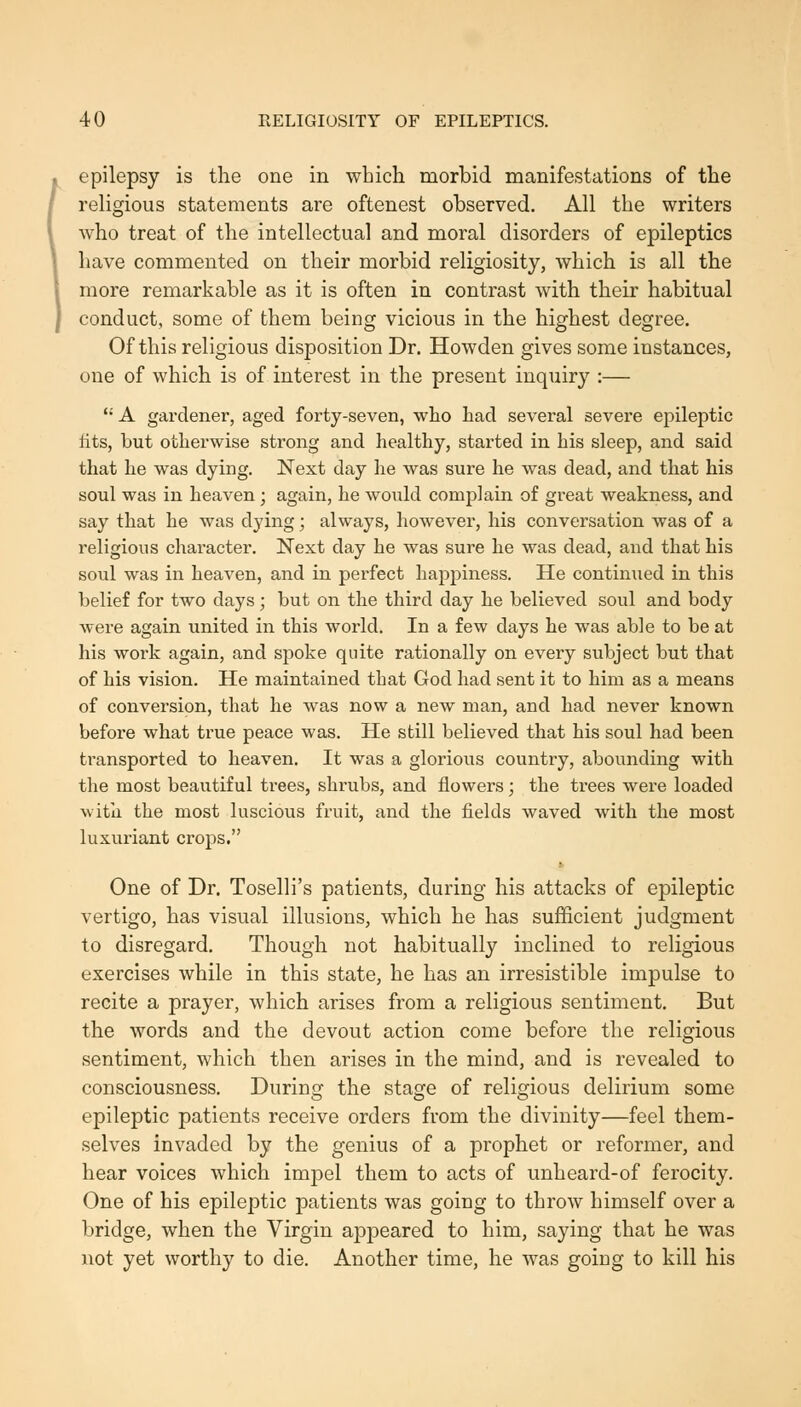 epilepsy is the one in which morbid manifestations of the religious statements are oftenest observed. All the writers who treat of the intellectual and moral disorders of epileptics have commented on their morbid religiosity, which is all the more remarkable as it is often in contrast with their habitual conduct, some of them being vicious in the highest degree. Of this religious disposition Dr. Howden gives some instances, one of which is of interest in the present inquiry :— '• A gardener, aged forty-seven, who had several severe epileptic lits, but otherwise strong and healthy, started in his sleep, and said that he was dying. Next day he was sure he was dead, and that his soul was in heaven ; again, he would complain of great weakness, and say that he was dying; always, however, his conversation was of a religious character. Next day he was sure he was dead, and that his soul was in heaven, and in perfect happiness. He continiied in this belief for two days; but on the third day he believed soul and body were again united in this world. In a few days he was able to be at his work again, and spoke quite rationally on every subject but that of his vision. He maintained that God had sent it to him as a means of conversion, that he was now a new man, and had never known before what true peace was. He still believed that his soul had been transported to heaven. It was a glorious country, abounding with the most beautiful trees, shrubs, and flowers; the trees were loaded with the most luscious fruit, and the fields waved with the most luxuriant crops. One of Dr. Toselli's patients, during his attacks of epileptic vertigo, has visual illusions, which he has sufficient judgment to disregard. Though not habitually inclined to religious exercises while in this state, he has an irresistible impulse to recite a prayer, which arises from a religious sentiment. But the words and the devout action come before the religious sentiment, which then arises in the mind, and is revealed to consciousness. During the stage of religious delirium some epileptic patients receive orders from the divinity—feel them- selves invaded by the genius of a prophet or reformer, and hear voices which impel them to acts of unheard-of ferocity. One of his epileptic patients was going to throw himself over a bridge, when the Virgin appeared to him, saying that he was not yet worthy to die. Another time, he was going to kill his