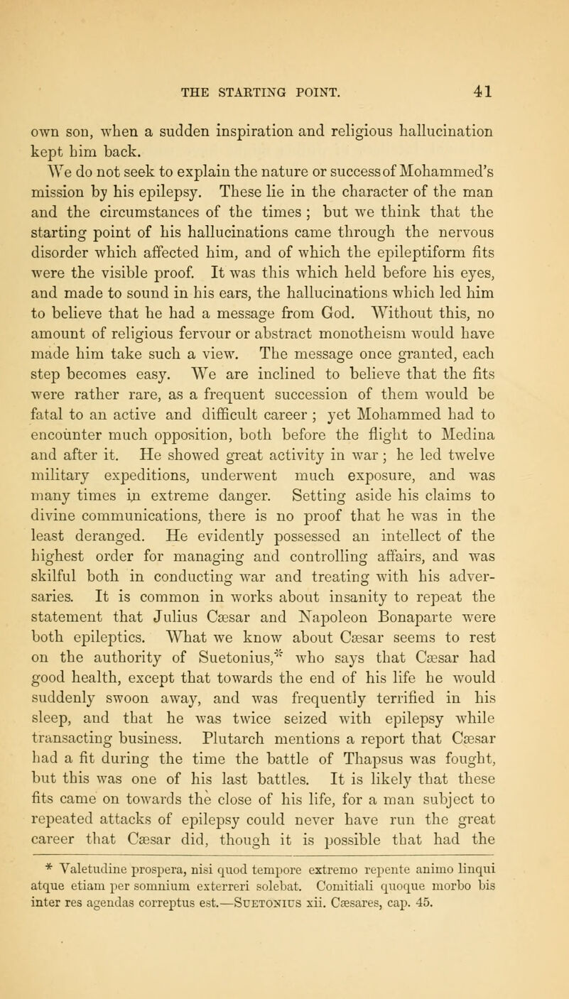 own son, when a sudden inspiration and religious hallucination kept him back. ^Ye do not seek to explain the nature or success of Mohammed's mission by his epilepsy. These lie in the character of the man and the circumstances of the times ; but we think that the starting point of his hallucinations came through the nervous disorder which affected him, and of which the epileptiform fits were the visible proof. It was this which held before his eyes, and made to sound in his ears, the hallucinations which led him to believe that he had a message from God. Without this, no amount of religious fervour or abstract monotheism would have made him take such a view. The message once granted, each step becomes easy. We are inclined to believe that the fits were rather rare, as a frequent succession of them would be fatal to an active and difficult career ; yet Mohammed had to encounter much opposition, both before the flight to Medina and after it. He showed great activity in war; he led twelve military expeditions, underwent much exposure, and was many times in extreme danger. Setting aside his claims to divine communications, there is no proof that he was in the least deranged. He evidently possessed an intellect of the highest order for managing and controlling affairs, and was skilful both in conducting war and treating with his adver- saries. It is common in works about insanity to repeat the statement that Julius Coesar and Napoleon Bonaparte were both epileptics. What we know about Csesar seems to rest on the authority of Suetonius,' who says that Csesar had good health, except that towards the end of his life he would suddenly swoon away, and was frequently terrified in his sleep, and that he was twice seized with epilepsy while transacting business. Plutarch mentions a report that Caesar had a fit during the time the battle of Thapsus was fought, but this was one of his last battles. It is likely that these fits came on towards the close of his life, for a man subject to repeated attacks of epilepsy could never have run the great career that Csesar did, though it is possible that had the * Valetudine prospera, nisi quod tempore extremo repente animo linqui atque etiam per somnium exterreri solebat. Comitiali quoque morbo bis inter res agendas correptus est.—Suetonius xii. Caesares, cap. 45,