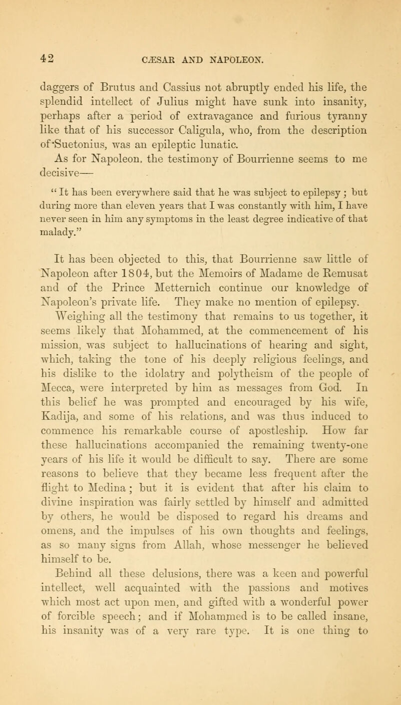 daggers of Brutus and Cassius not abruptly ended his life, the splendid intellect of Julius might have sunk into insanity, perhaps after a period of extravagance and furious tyranny like that of his successor Caligula, who, from the description of Suetonius, was an epileptic lunatic. As for Napoleon, the testimony of Bourrienne seems to me decisive— It has been everywhere said that he was subject to epilepsy ; but dui'ing more than eleven years that I was constantly vdth. him, I have never seen in him any symptoms in the least degree indicative of that malady. It has been objected to this, that Bourrienne saw little of Napoleon after 1804, but the Memoirs of Madame de Remusat and of the Prince Metternich continue our knowledsre of O Napoleon's private life. They make no mention of epilepsy. Weighing all the testimony that remains to us together, it seems likely that Mohammed, at the commencement of his mission, was subject to hallucinations of hearing and sight, which, taking the tone of his deeply religions feelings, and his dislike to the idolatry and polytheism of the people of Mecca, were interpreted by him as messages from God. In this belief he was prompted and encouraged by his wife, Kadija, and some of his relations, and was thus induced to commence his remarkable course of apostleship. How far these hallucinations accompanied the remaining twenty-one years of his life it would be difficult to say. There are some reasons to believe that they became less frequent after the flight to Medina; but it is evident that after his claim to divine inspiration was fairly settled by himself and admitted by others, he would be disposed to regard his dreams and omens, and the impulses of his own thoughts and feelings, as so many signs from Allah, whose messenger he believed himself to be. Behind all these delusions, tbere was a keen and powerful intellect, well acquainted with the passions and motives which most act upon men, and gifted with a wonderful power of forcible speech; and if Mohammed is to be called insane, his insanity was of a very rare type. It is one thing to