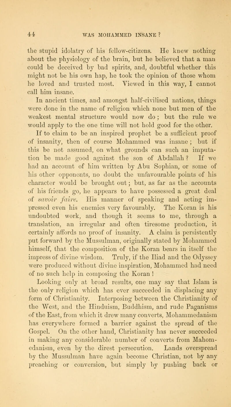 the stupid idolatry of his fellow-citizens. He knew nothing about the physiology of the brain, but he believed that a man could be deceived by bad spirits, and, doubtful whether this might not be his own hap, he took the opinion of those whom he loved and trusted most. Viewed in this way, I cannot call him insane. In ancient times, and amongst half-civilised nations, things Avere done in the name of religion which none but men of the Aveakest mental structure would now do ; but the rule Ave Avould apply to the one time Avill not hold good for the other. If to claim to be an inspired prophet be a sufficient proof of insanity, then of course Mohammed was insane ; but if this be not assumed, on Avhat grounds can such an imputa- tion be made good against the son of Abdallah ? If Ave had an account of him Avritten by Abu Sophian, or some of his other opponents, no doubt the unfavourable points of his character would be brought out; but, as far as the accounts of his friends go, he appears to have possessed a great deal of savoir fairc. His manner of speaking and acting im- pressed even his enemies very favourably. The Koran is his undoubted Avork, and though it seems to me, through a translation, an irregular and often tiresome production, it certainly affords no proof of insanity. A claim is persistently put forward by the Mussulman, originally stated by Mohammed himself, that the composition of the Koran bears in itself the impress of divine Avisdom. Truly, if the Iliad and the Odyssey Avere produced without divine inspiration, Mohammed had need of no such help in composing the Koran ! Looking only at broad results, one may say that Islam is the only religion Avhich has ever succeeded in displacing any form of Christianity. Interposing between the Christianity of the West, and the Hinduism, Buddhism, and rude Paganisms of the East, from AAdiich it drew many converts, Mohammedanism has everyAvhere formed a barrier against the spread of the Gospel. On the other hand, Christianity has never succeeded in making any considerable number of converts from Mahom- edanism, even by the direst persecution. Lands overspread by the Mussulman have again become Christian, not by any preaching or conversion, but simply by pushing back or