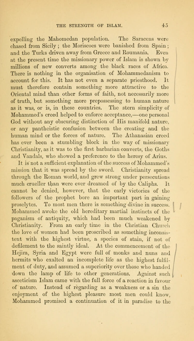 expelling the Mahomedan population. The Saracens were chased from Sicily ; the Moriscoes were banished from Sjjain ; and the Turks driven away from Greece and Roumania. Even at the present time the missionary power of Islam is shown by millions of new converts among the black races of Africa. There is nothing in the organisation of Mohammedanism to account for this. It has not even a separate priesthood. It must therefore contain something more attractive to the Oriental mind than other forms of faith, not necessarily more of truth, but something more prepossessing to human nature as it was, or is, in these countries. The stern simplicity of Mohammed's creed helped to enforce acceptance,—one personal God without any obscuring distinction of His manifold nature, or any pantheistic confusion between the creating and the human mind or the forces of nature. The Athanasian creed has ever been a stumbling block in the way of missionary Christianity, as it was to the first barbarian converts, the Goths and Vandals, who showed a preference to the heresy of Arius. It is'not a sufficient explanation of the success of Mohammed's mission that it was spread by the sword. Christianity spread through the Homan world, and grew strong under persecutions much crueller tl;ian were ever dreamed of by the Caliphs. It cannot be denied, however, that the early victories of the followers of the prophet bore an important part in gaining proselytes. To most men there is something divine in success. Mohammed awoke the old hereditary martial instincts of the paganism of antiquity, which had been much weakened by Christianity. From an early time in the Christian Church the love of women had been proscribed as something inconsis- tent with the highest virtue, a species of stain, if not of defilement to the saintly ideal. At the commencement of the Hejira, Syria and Egypt were full of monks and nuns and hermits who exalted an incomplete life as the highest fulfil- ment of duty, and assumed a superiority over those who handed down the lamp of life to other generations. Against such asceticism Islam came with the full force of a reaction in favour of nature. Instead of regarding as a weakness or a sin the enjoyment of the highest pleasure most men could know, Mohammed promised a continuation of it in paradise to the