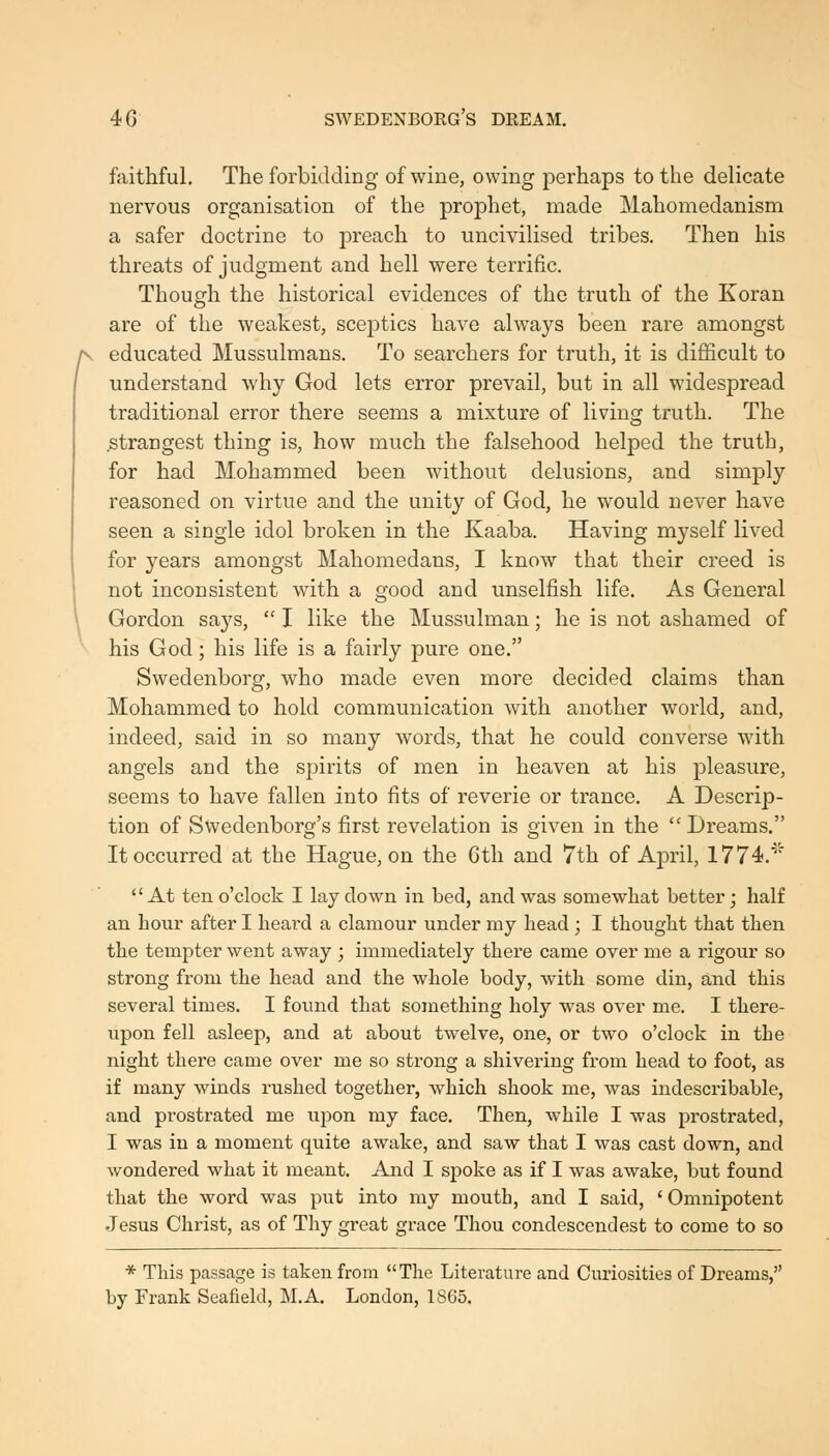 faithful. The forbidding of wine, owing perhaps to the delicate nervous organisation of the prophet, made Mahomedanism a safer doctrine to preach to uncivilised tribes. Then his threats of judgment and hell were terrific. Though the historical evidences of the truth of the Koran are of the weakest, sceptics have always been rare amongst j\ educated Mussulmans. To searchers for truth, it is difficult to understand why God lets error prevail, but in all widespread traditional error there seems a mixture of living truth. The .strangest thing is, how much the falsehood helped the truth, for had Mohammed been without delusions, and simply reasoned on virtue and the unity of God, he would never have seen a single idol broken in the Kaaba. Having myself lived for years amongst Mahomedans, I know that their creed is not inconsistent with a good and unselfish life. As General Gordon says,  I like the Mussulman; he is not ashamed of his God; his life is a fairly pure one. Swedenborg, who made even more decided claims than Mohammed to hold communication with another world, and, indeed, said in so many words, that he could converse with angels and the spirits of men in heaven at his pleasure, seems to have fallen into fits of reverie or trance. A Descrip- tion of Swedenborg's first revelation is given in the  Dreams. It occurred at the Hague, on the Gth and 7th of April, 1774.*''' At ten o'clock I lay down in bed, and was somewliat better; half an hour after I heard a clamour under my head ; I thought that then the tempter went away ; immediately there came over me a rigour so strong from the head and the whole body, with some din, and this several times. I found that something holy was over me. I there- upon fell asleep, and at about twelve, one, or two o'clock in the night there came over me so strong a shivering from head to foot, as if many winds rushed together, which shook me, was indescribable, and prostrated me upon my face. Then, while I was prostrated, I was in a moment quite awake, and saw that I was cast down, and wondered what it meant. And I spoke as if I was awake, but found that the word was put into my mouth, and I said, ' Omnipotent Jesus Christ, as of Thy great grace Thou condescendest to come to so * This passage is taken from The Literature and Curiosities of Dreams, by Frank Seafield, M.A. London, 1S65.