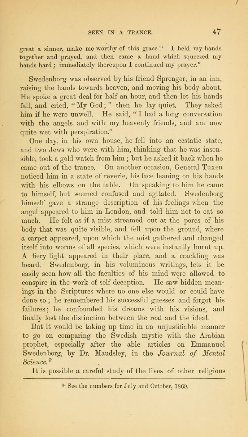 great a sinner, make me worthy of this grace !' I held my hands together and prayed, and then came a hand which squeezed my hands hard; immediately thereupon I continued my prayer. Swedenborg was observed by bis friend Sprenger, in an inn, raising tbe hands towards heaven, and moving his body about. He spoke a great deal for half an hour, and then let his hands fall, and cried,  My God;  then he lay quiet. They asked him if he were unwell. He said,  I had a long conversation with the angels and with my heavenly friends, and am now quite wet with perspiration, One day, in his own house, he fell into an ecstatic state, and two Jews who were with him, thinking that he was insen- sible, took a gold watch from him ; but he asked it back when he came out of the trance. On another occasion, General Tuxen noticed him in a state of reverie, his face leaning on his hands with his elbows on the table. On speaking to him he came to himself, but seemed confused and agitated. Swedenborg himself gave a strange description of his feelings when the angel appeared to him in London, and told him not to eat so much. He felt as if a mist streamed out at the pores of his body that was quite visible, and fell upon the ground, where a carpet appeared, upon which the mist gathered and changed itself into worms of all species, which were instantly burnt up. A fiery light appeared in their place, and a crackling was heard. Swedenborg, in his voluminous writings, lets it be easily seen how all the faculties of his mind were allowed to conspire in the work of self deception. He saw hidden mean- ings in the Scriptures where no one else would or could have done so ; he remembered his successful guesses and forgot his failures; he confounded his dreams with his visions, and finally lost the distinction between the real and the ideal. But it would be taking up time in an unjustifiable manner to go on comparing the Swedish mystic with the Arabian prophet, especially after the able articles on Emmanuel Swedenborg, by Dr. Maudsley, in the Journal of Mental Science.^' It is possible a careful study of the lives of other religious * See the numbers for July and October, 1S69.