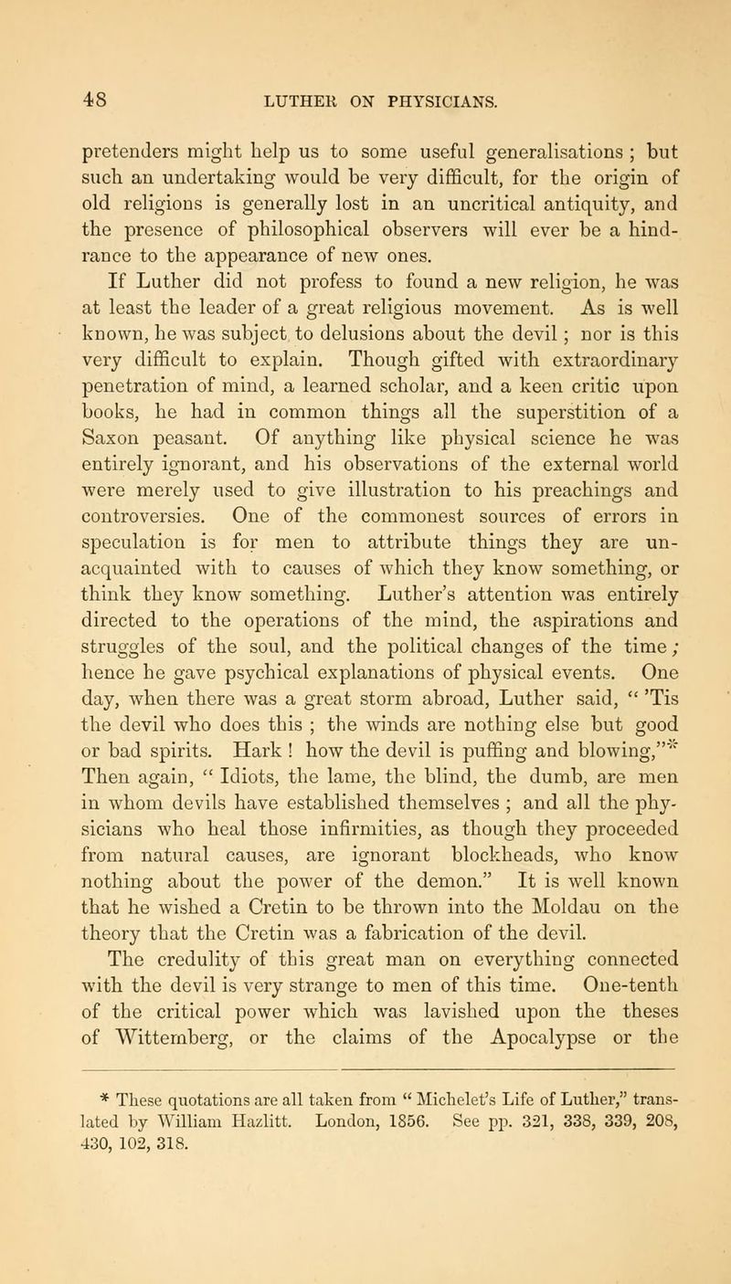 pretenders might help us to some useful generalisations ; but such an undertaking would be very difficult, for the origin of old religions is generally lost in an uncritical antiquity, and the presence of philosophical observers will ever be a hind- rance to the appearance of new ones. If Luther did not profess to found a new religion, he was at least the leader of a great religious movement. As is well known, he was subject to delusions about the devil; nor is this very difficult to explain. Though gifted with extraordinary penetration of mind, a learned scholar, and a keen critic upon books, he had in common things all the superstition of a Saxon peasant. Of anything like physical science he was entirely ignorant, and his observations of the external world were merely used to give illustration to his preachings and controversies. One of the commonest sources of errors in speculation is for men to attribute things they are un- acquainted with to causes of which they know something, or think they know something. Luther's attention was entirely directed to the operations of the mind, the aspirations and struggles of the soul, and the political changes of the time ; hence he gave psychical explanations of physical events. One day, when there was a great storm abroad, Luther said,  'Tis the devil who does this ; the winds are nothing else but good or bad spirits. Hark ! how the devil is puffing and blowing,' Then again,  Idiots, the lame, the blind, the dumb, are men in whom devils have established themselves ; and all the phy- sicians who heal those infirmities, as though they proceeded from natural causes, are ignorant blockheads, who know nothing about the power of the demon. It is well known that he wished a Cretin to be thrown into the Moldau on the theory that the Cretin was a fabrication of the devil. The credulity of this great man on everything connected with the devil is very strange to men of this time. One-tenth of the critical power which was lavished upon the theses of Wittemberg, or the claims of the Apocalypse or the * These qiiotations are all taken from  Michelet's Life of Lutlier, trans- lated by William Hazlitt. London, 1856. See pp. 321, 338, 339, 208, 430, 102, 318.