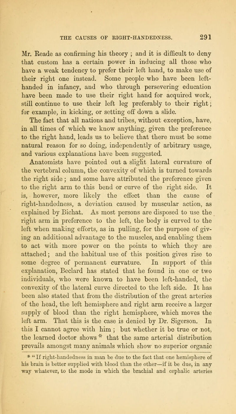 Mr. Reade as confirming his theory ; and it is difficult to deny that custom has a certain power in inducing all those who have a weak tendency to prefer their left hand, to make use of their right one instead. Some people who have been left- handed in infancy, and who through persevering education have been made to use their right hand for acquired work, still continue to use their left leg preferably to their right; for example, in kicking, or setting off down a slide. The fact that all nations and tribes, without exception, have, in all times of which we know anything, given the preference to the right hand, leads us to believe that there must be some natural reason for so doing, independently of arbitrary usage, and various explanations have been suggested. Anatomists have pointed out a slight lateral curvature of the vertebral column, the convexity of which is turned towards the right side; and some have attributed the preference given to the right arm to this bend or curve of the right side. It is, however, more likely the effect than the cause of right-handedness, a deviation caused by muscular action, as explained by Bichat. As most persons are disposed to use the right arm in preference to the left, the body is curved to the left when making efforts, as in pulling, for the purpose of giv- ing an additional advantage to the muscles, and enabling them to act with more power on the points to which they are attached; and the habitual use of this position gives rise to some degree of permanent curvature. In support of this explanation, Beclard has stated that he found in one or two individuals, who were known to have been left-handed, the convexity of the lateral curve directed to the left side. It has been also stated that from the distribution of the great arteries of the head, the left hemisphere and right arm receive a larger supply of blood than the right hemisphere, which moves the left arm. That this is the case is denied by Dr. Sigerson. In this I cannot agree with him ; but whether it be true or not, the learned doctor shows'' that the same arterial distribution prevails amongst many animals which show no superior organic *  If right-handedness in man be due to the fact that one hemisphere of his brain is better suppHed with blood than the other—if it be due, in any way whatever, to the mode in which the brachial and cephalic arteries