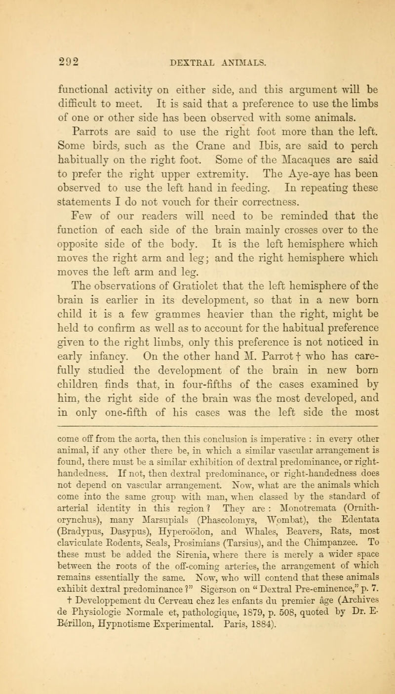 functional activity on either side, and this argument will be difficult to meet. It is said that a preference to use the limbs of one or other side has been observed with some animals. Parrots are said to use the right foot more than the left. Some birds, such as the Crane and Ibis, are said to perch habitually on the right foot. Some of the Macaques are said to prefer the right upper extremity. The A^^e-aye has been observed to use the left hand in feeding. In rej)eating these statements I do not vouch for their con-ectness. Few of our readers will need to be reminded that the function of each side of the brain mainly crosses over to the opposite side of the body. It is the left hemisphere which moves the right arm and leg; and the right hemisphere which moves the left arm and leg. The observations of Gratiolet that the left hemisphere of the brain is earlier in its development, so that in a new born child it is a few gi'ammes heavier than the right, might be held to confirm as well as to account for the habitual preference given to the right limbs, only this preference is not noticed in early infancy. On the other hand M. Parrot t who has care- fully studied the development of the brain in new bom children finds that, in four-fifths of the cases examined by him, the right side of the brain was the most developed, and in only one-fifth of his cases was the left side the most come off from the aorta, then this conclusion is imperative : in every other animal, if any other there be, in which a similar vascular arrangement is found, there must be a similar exhibition of dextral predominance, or right- handedness. If not, then dextral predominance, or right-handedness does not depend on vascular aiTangement. Now, what are the animals which come into the same group with man, when classed by the standard of arterial identity in this region ? They are : Monotremata (Ornith- orynchus), many Marsupials (Phascolomys, Wombat), the Edentata (Bradypus, Dasypus), Hyperocidon, and Whales, Beavers, Eats, most claviculate Rodents, Seals, Prosimians (Tarsius), and the Chimpanzee. To these must be added the Sirenia, where there is merely a wider space between the roots of the off-coming arteries, the arrangement of which remains essentially the same. Now, who will contend that these animals exhibit dextral predominance ? Sigerson on  Dextral Pre-eminence, p. 7. t Developpement du Cerveau chez les enfants du premier age (Archives de Physiologie Normale et, pathologique, 1879, p. 508, quoted by Dr. E- Berillon, Hypnotisme Experimental. Paris, 1884).