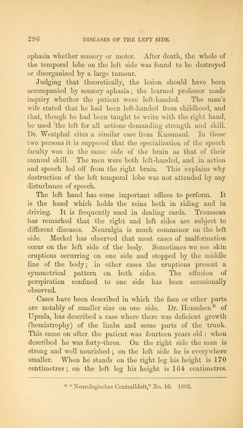 aphasia whether sensory or motor. After death, the whole of the temporal lobe on the left side was found to be destroyed or disorganised by a large tumour. Judging that theoretically, the lesion should have been accompanied by sensory aphasia; the learned professor made inquiry whether the patient were left-handed. The man's wife stated that he had been left-handed from childhood, and that, though he had been taught to write with the right hand, he used the left for all actions demanding strength and skill. Dr. Wcstphal cites a similar case from Kussmaul. In these two persons it is supposed that the specialisation of the speech faculty was in the same side of the brain as that of their manual skill. The men were both left-handed, and in action and speech led off from the I'ight brain. This explains why destruction of the left temporal lobe was not attended by any disturbance of speech. The left hand has some important offices to perform. It is the hand which holds the reins both in riding and in driving. It is frequently used in dealing cards. Trousseau has remarked that the right and left sides are subject to different diseases. Neuralgia is much commoner on the left side. Meckel has observed that most cases of malformation occur on the left side of the body. Sometimes we see skin eruptions occurring on one side and stopped by the middle line of the body; in other cases the eruptions present a symmetrical pattern on both sides. The effusion of perspiration confined to one side has been occasionally observed Cases have been described in which the face or other parts are notably of smaller size on one side. Dr. Henscheu* of Upsala, has described a case where there was deficient growth (hemiatrophy) of the limbs and some parts of the trunk. This came on after the patient was fourteen years old : when described he was forty-three. On the right side the man is strong and well nourished ; on the left side he is everywhere smaller. When he stands on the right leg his height is 170 centimetres; on the left le<; his height is 164 centimetres. *  Neurologisches Centralblatt, No. 16. 1883.