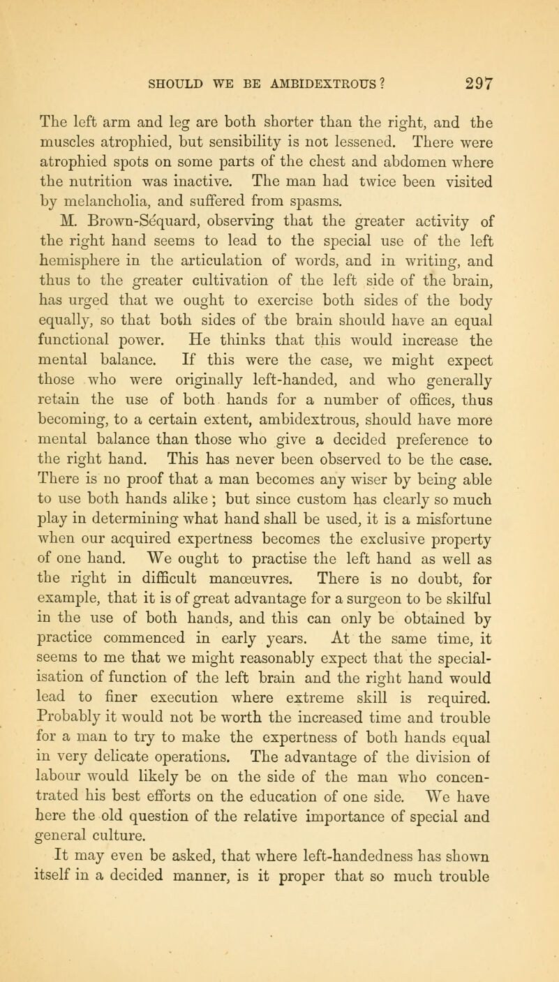 The left arm and leg are both shorter than the right, and the muscles atrophied, but sensibility is not lessened. There were atrophied spots on some parts of the chest and abdomen where the nutrition was inactive. The man had twice been visited by melancholia, and suffered from spasms. M. Brown-Sequard, observing that the greater activity of the right hand seems to lead to the special use of the left hemisphere in the articulation of words, and in writing, and thus to the greater cultivation of the left side of the brain, has urged that we ought to exercise both sides of the body equally, so that both sides of the brain should have an equal functional power. He thinks that this would increase the mental balance. If this were the case, we might expect those who were originally left-handed, and who generally retain the use of both hands for a number of offices, thus becoming, to a certain extent, ambidextrous, should have more mental balance than those who give a decided preference to the right hand. This has never been observed to be the case. There is no proof that a man becomes any wiser by being able to use both hands alike; but since custom has clearly so much play in determining what hand shall be used, it is a misfortune when our acquired expertness becomes the exclusive property of one hand. We ought to practise the left hand as well as the right in difficult manoeuvres. There is no doubt, for example, that it is of great advantage for a surgeon to be skilful in the use of both hands, and this can only be obtained by practice commenced in early years. At the same time, it seems to me that we might reasonably expect that the special- isation of function of the left brain and the right hand would lead to finer execution where extreme skill is required. Probably it would not be worth the increased time and trouble for a man to try to make the expertness of both hands equal in very delicate operations. The advantage of the division of labour would likely be on the side of the man who concen- trated his best effijrts on the education of one side. We have here the old question of the relative importance of special and general culture. It may even be asked, that where left-handedness has shown itself in a decided manner, is it proper that so much trouble
