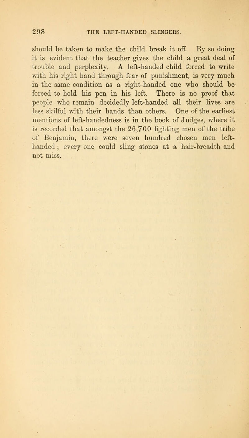 should be taken to make the child break it off. By so doing it is evident that the teacher gives the child a great deal of trouble and perplexity. A left-handed child forced to write with his right hand through fear of punishment, is very much in the same condition as a right-handed one who should be forced to hold his pen in his left. There is no proof that people who remain decidedly left-handed all their lives are less skilful with their hands than others. One of the earliest mentions of left-handedness is in the book of Judges, where it is recorded that amongst the 26,700 fighting men of the tribe of Benjamin, there were seven hundred chosen men left- handed ; every one could sling stones at a hair-breadth and not miss.