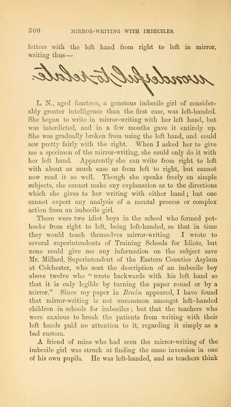soo MIRROR-WRITING WITH IMBECILES. letters with the left hand from right to left in mirror, writing thus— L. N., aged fourteen, a genetous imbecile girl of consider- ably greater intelligence than the first case, was left-handed. She began to write in mirror-writing with her left hand, but was interdicted, and in a few months gave it entirely up. She was gradually broken from using the left hand, and could sew pretty fairly with the right. When I asked her to give me a specimen of the mirror-writing, she could only do it with her left hand. Apparently she can write from right to left with about as much ease as from left to right, but cannot now read it so well. Though she speaks freely on simple subjects, she cannot make any explanation as to the directions which she gives to her writing with either hand; but one cannot expect any analysis of a mental process or complex action from an imbecile girl. There were two idiot boys in the school who formed pot- hooks from right to left, being left-handed, so that in time they would teach themselves mirror-writing. I wrote to several superintendents of Training Schools for Idiots, but none could give me any information on the subject save Mr. Millard, Superintendent of the Eastern Counties Asylum at Colchester, who sent the description of an imbecile boy above twelve who wrote backwards with his left hand so that it is only legible by turning the paper round or by a mirror. Since my pajoer in Brain appeared, I have found that mirror-writing is not uncommon amongst left-handed children in schools for imbeciles ; but that the teachers who were anxious to break the patients from writing with their left hands paid no attention to it, regarding it simply as a bad custom. A friend of mine who had seen the mirror-writing of the imbecile girl was struck at finding the same inversion in one' of his own pupils. He was left-handed, and as teachers think