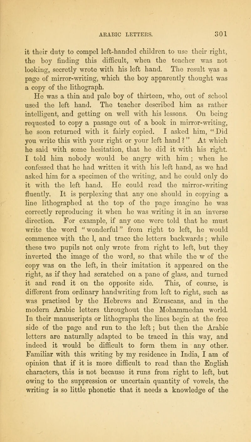 it their duty to compel left-handed children to use their right, the boy finding this difficult, when the teacher was not looking, secretly wrote with his left hand. The result was a page of mirror-writing, which the boy apparently thought was a copy of the lithograph. He was a thin and pale boy of thirteen, who, out of school used the left hand. The teacher described him as rather intelligent, and getting on well with his lessons. On being requested to copy a passage out of a book in mirror-writing, he soon returned with it fairly copied. I asked him,  Did you write this with your right or your left hand ?  At which he said with some hesitation, that he did it with his right. I told him nobody would be angry with him ; when he confessed that he had written it with his left hand, as we had asked him for a specimen of the writing, and he could only do it with the left hand. He could read the mirror-writing fluently. It is perplexing that any one should in copying a line lithographed at the top of the page imagine he was correctly reproducing it when he was writing it in an inverse direction. For example, if any one were told that he must write the word  wonderful from right to left, he would commence wjth the 1, and trace the letters backwards; while these two pupils not only wrote from right to left, but they inverted the image of the word, so that while the w of the copy was on the left, in their imitation it appeared on the right, as if they had scratched on a pane of glass, and turned it and read it on the opposite side. This, of course, is different from ordinary handwriting from left to right, such as was practised by the Hebrews and Etruscans, and in the modern Arabic letters throughout the Mohammedan world. In their manuscripts or lithographs the lines begin at the free side of the page and run to the left; but then the Arabic letters are naturally adapted to be traced in this way, and indeed it would be difficult to form them in any other. Familiar with this writing by my residence in India, I am of opinion that if it is more difficult to read than the English characters, this is not because it runs from right to left, but owing to the suppression or uncertain quantity of vowels, the writing is so little phonetic that it needs a knowledge of the