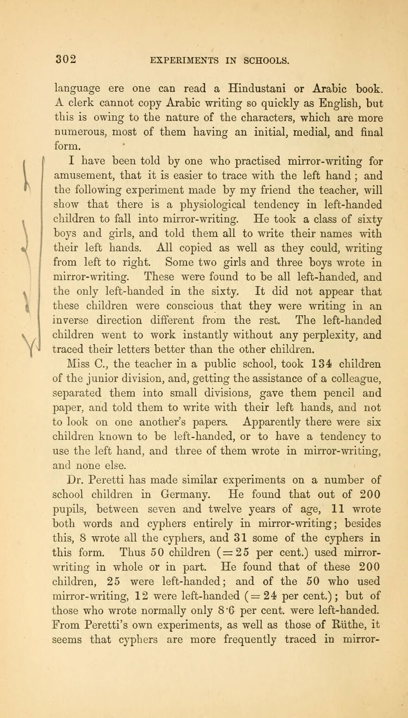 I V 302 EXPERIMENTS IN SCHOOLS. language ere one can read a Hindustani or Arabic book. A clerk cannot copy Arabic writing so quickly as English, but this is owing to the nature of the characters, which are more numerous, most of them having an initial, medial, and final form. I have been told by one who practised mirror-writing for amusement, that it is easier to trace with the left hand ; and the following experiment made by my friend the teacher, will show that there is a physiological tendency in left-handed children to fall into mirror-writing. He took a class of sixty boys and girls, and told them all to write their names with their left hands. All copied as well as they could, writing from left to right. Some two girls and three boys wrote in mirror-writing. These were found to be all left-handed, and the only left-handed in the sixty. It did not appear that these children were conscious that they were writing in an inverse direction different from the rest. The left-handed children went to work instantly without any perplexity, and traced their letters better than the other children. Miss C, the teacher in a public school, took 134 children of the junior division, and, getting the assistance of a colleague, separated them into small divisions, gave them pencil and paper, and told them to write with their left hands, and not to look on one another's papers. Apparently there were six children known to be left-handed, or to have a tendency to use the left hand, and three of them wrote in mirror-writing, and none else. Dr. Peretti has made similar experiments on a number of school children in Germany. He found that out of 200 pupils, between seven and twelve years of age, 11 wrote both words and cyphers entirely in mirror-writing; besides this, 8 wrote all the cyphers, and 31 some of the cyphers in this form. Thus 5 0 children (=25 per cent.) us.ed mirror- writing in whole or in part. He found that of these 200 children, 25 were left-handed; and of the 50 who used mirror-writing, 12 were left-handed (=24 per cent.); but of those who wrote normally only 8*6 per cent, were left-handed. From Peretti's own experiments, as well as those of Riithe, it seems that cyphers are more frequently traced in mirror-