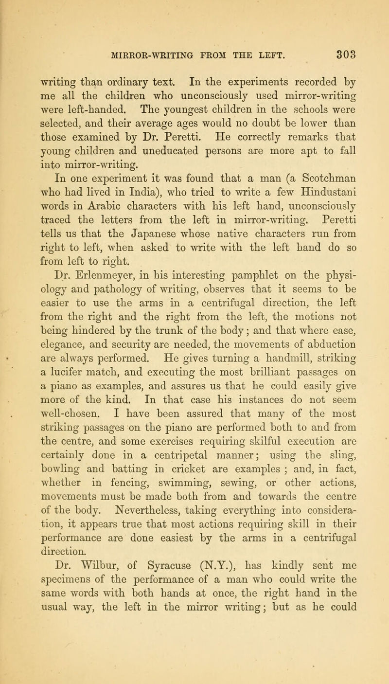 writing than ordinary text. In the experiments recorded by me all the children who unconsciously used mirror-writing were left-handed. The youngest children in the schools were selected, and their average ages would no doubt be lower than those examined by Dr. Peretti. He correctly remarks that young children and uneducated persons are more apt to fall into mirror-writing. In one experiment it was found that a man (a Scotchman who had lived in India), who tried to write a few Hindustani words in Arabic characters with his left hand, unconsciously traced the letters from the left in mirror-writing. Peretti tells us that the Japanese whose native characters run from right to left, when asked to write with the left hand do so from left to right. Dr. Erlenmeyer, in his interesting pamphlet on the physi- ology and pathology of writing, observes that it seems to be easier to use the arms in a centrifugal direction, the left from the right and the right from the left, the motions not being hindered by the trunk of the body; and that where ease, elegance, and security are needed, the movements of abduction are always performed. He gives turning a handmill, striking a lucifer match, and executing the most brilliant passages on a piano as examples, and assures us that he could easily give more of the kind. In that case his instances do not seem well-chosen. I have been assured that many of the most striking passages on the piano are performed both to and from the centre, and some exercises requiring skilful execution are certainly done in a centripetal manner; using the sling, bowling and batting in cricket are examples ; and, in fact, whether in fencing, swimming, sewing, or other actions, movements must be made both from and towards the centre of the body. Nevertheless, taking everything into considera- tion, it appears true that most actions requiring skill in their performance are done easiest by the arms in a centrifugal direction. Dr. Wilbur, of Syracuse (N.Y.), has kindly sent me specimens of the performance of a man who could write the same words with both hands at once, the right hand in the usual way, the left in the mirror writing; but as he could