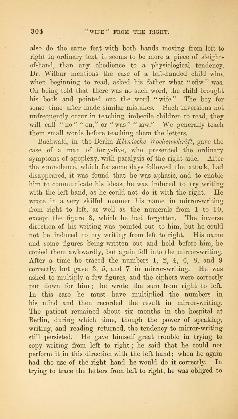 also do the same feat with both hands moving from left to right in ordinary text, it seems to be more a piece of sleight- of-hand, than any obedience to a physiological tendency. Dr. Wilbur mentions the case of a left-handed child who, when beginning to read, asked his father what  efiw  was. On being told that there was no such word, the child brought his book and pointed out the word  wife. The boy for some time after made.similar mistakes. Such inversions not unfrequently occur in teaching imbecile children to read, they will call  no   on, or  was   saw. We generally teach them small words before teaching them the letters. Buchwald, in the Berlin Klinische Wochenschi'ift, gave the case of a man of forty-five, who presented the ordinary symptoms of apoplexy, with paralysis of the right side. After the somnolence, which for some days followed the attack, had disappeared, it was found that he was aphasic, and to enable him to communicate his ideas, he was induced to try writing with the left hand, as he could not do it with the right. He wrote in a very skilful manner his name in mirror-writing from right to left, as well as the numerals from 1 to 10, except the figure 8, which he had forgotten. The inverse direction of his writing was pointed out to him, but he could not be induced to try writing from left to right. His name and some figures being written out and held before him, he copied them awkwardly, but again fell into the mirror-writing. After a time he traced the numbers 1, 2, 4, 6, 8, and 9 correctly, but gave 3, 5, and 7 in mirror-writing. He was asked to multiply a few figures, and the ciphers were correctly put down for him; he wrote the sum from right to left. In this case he must have multiplied the numbers in his mind and then recorded the result in mirror-writing. The patient remained about six months in the hospital at Berlin, during which time, though the power of speaking, writing, and reading returned, the tendency to mirror-writing still persisted. He gave himself great trouble in trying to copy writing from left to right; he said that he could not perform it in this direction with the left hand; when he again had the use of the right hand he would do it correctly. In trying to trace the letters from left to right, he was obliged to