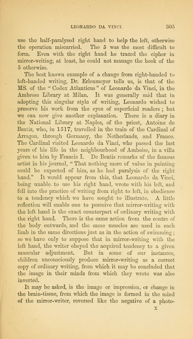 use the half-paralysed right hand to help the left, otherwise the operation miscarried. The 5 was the most difficult to form. Even with the right hand he traced the cipher in mirror-writing, at least, he could not manage the hook of the 5 otherwise. The best known example of a change from right-handed to left-handed writing. Dr. Erlenmeyer tells us, is that of the MS. of the '' Codex Atlanticus  of Leonardo da Vinci, in the Ambrose Library at Milan. It was generally said that in adopting this singular style of writing, Leonardo wished to preserve his work from the eyes of superficial readers ; but we can now give another explanation. There is a diary in the National Library at Naples, of the priest, Antoine de Beatis, who, in 1517, travelled in the train of the Cardinal of Arragon, through Germany, the Netherlands, and France. The Cardinal visited Leonardo da Yinci, who passed the last years of his life in the neighbourhood of Amboise, in a villa given to him by Francis I. De Beatis remarks of the famous artist in his journal,  That nothing more of value in painting could be expected of him, as he had paralysis of the right hand. It would appear from this, that Leonardo da Vinci, being unable, to use his right hand, wrote with his left, and fell into the practice of writing from right to left, in obedience to a tendency which we have sought to illustrate. A little reflection will enable one to perceive that mirror-writing with the left hand is the exact counterpart of ordinary writing with the right hand. There is the same action from the centre of the body outwards, and the same muscles are used in each limb in the same directions just as in the action of swimming; so we have only to suppose that in mirror-writing with the left hand, the writer obeyed the acquired tendency to a given muscular adjustment. But in some of our instances, children unconsciously produce mirror-writing as a correct copy of ordinary writing, from which it may be concluded that the image in their minds from which they wrote was also inverted. It may be asked, is the image or impression, or change in the brain-tissue, from which the image is formed in the mind of the mirror-writer, reversed like the negative of a photo- X