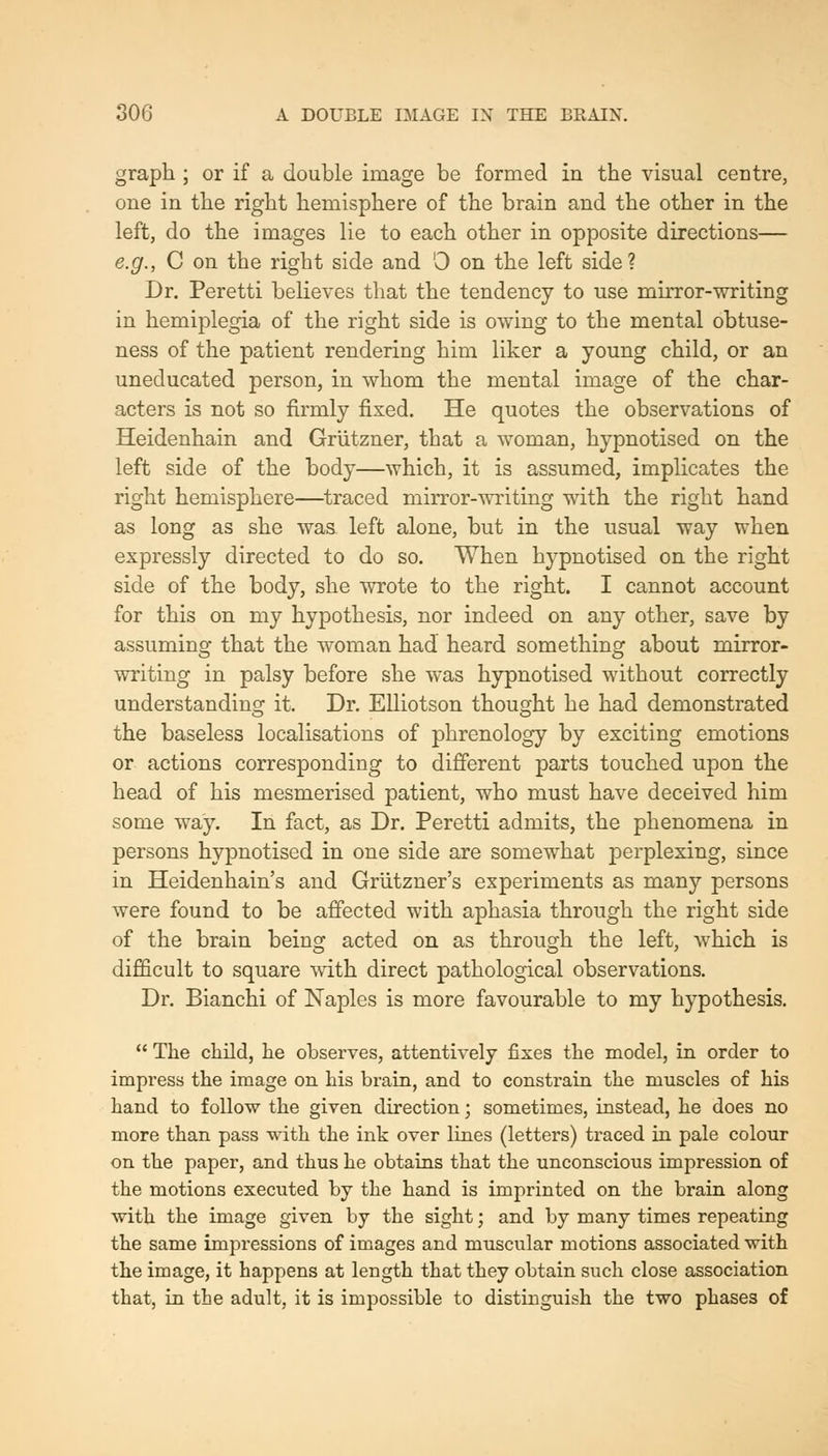 graph ; or if a double image be formed in the visual centre, one in the right hemisphere of the brain and the other in the left, do the images lie to each other in opposite directions— e.g., C on the right side and 0 on the left side? Dr. Peretti believes that the tendency to use mirror-writing in hemiplegia of the right side is owing to the mental obtuse- ness of the patient rendering him liker a young child, or an uneducated person, in whom the mental image of the char- acters is not so firmly fixed. He quotes the observations of Heidenhain and Grlitzner, that a woman, hypnotised on the left side of the body—which, it is assumed, implicates the right hemisphere—^traced mirror--svriting with the right hand as long as she was left alone, but in the usual way when expressly directed to do so. When hypnotised on the right side of the body, she wrote to the right. I cannot account for this on my hypothesis, nor indeed on any other, save by assuming that the woman had heard something about mirror- writing in palsy before she was hypnotised without correctly understanding it. Dr. Elliotson thought he had demonstrated the baseless localisations of phrenology by exciting emotions or actions corresponding to different parts touched upon the head of his mesmerised patient, who must have deceived him some way. In fact, as Dr. Peretti admits, the phenomena in persons hypnotised in one side are somewhat perplexing, since in Heidenhain's and Griitzner's experiments as many persons were found to be affected with aphasia through the right side of the brain being acted on as through the left, which is difficult to square with direct pathological observations. Dr. Bianchi of Naples is more favourable to my hypothesis. The child, lie observes, attentively fixes the model, in order to impress the image on his brain, and to constrain the muscles of his hand to follow the given direction; sometimes, instead, he does no more than pass with the ink over lines (letters) traced in pale colour on the paper, and thus he obtains that the unconscious impression of the motions executed by the hand is imprinted on the brain along with the image given by the sight; and by many times repeating the same impressions of images and muscular motions associated with the image, it happens at length that they obtain such close association that, in the adult, it is impossible to distinguish the two phases of
