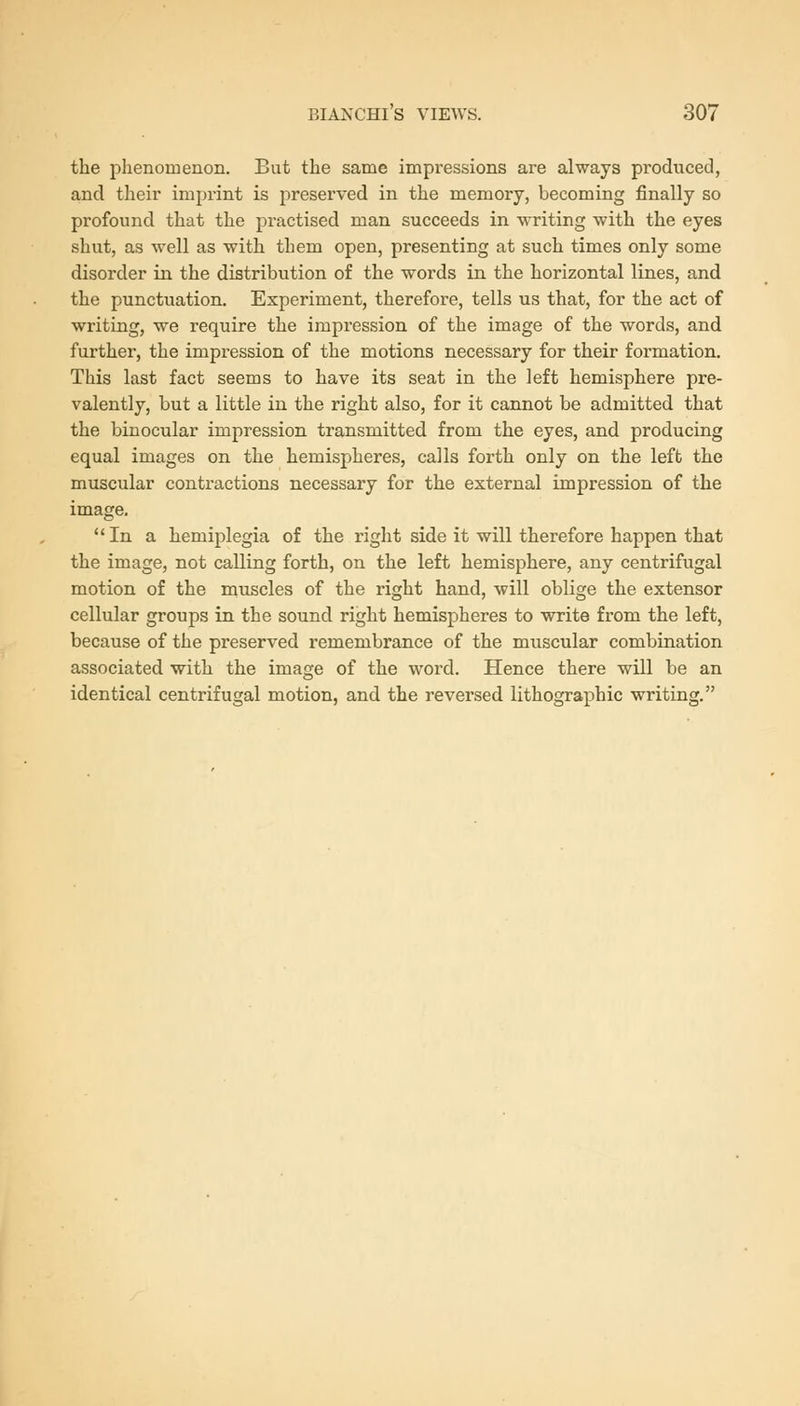 the phenomenon. But the same impressions are always produced, and their imprint is preserved in the memory, becoming finally so profound that the practised man succeeds in writing with the eyes shut, as well as with them open, presenting at such times only some disorder in the distribution of the words in the horizontal lines, and the punctuation. Experiment, therefore, tells us that, for the act of writing, we require the impression of the image of the words, and further, the impression of the motions necessary for their formation. This last fact seems to have its seat in the left hemisphere pre- valently, but a little iu the right also, for it cannot be admitted that the binocular impression transmitted from the eyes, and producing equal images on the hemispheres, calls forth only on the left the muscular contractions necessary for the external impression of the image. In a hemiplegia of the right side it will therefore happen that the image, not calling forth, on the left hemisphere, any centrifugal motion of the muscles of the right hand, will oblige the extensor cellular groups in the sound right hemispheres to write from the left, because of the preserved remembrance of the muscular combination associated with the image of the word. Hence there will be an identical centrifugal motion, and the reversed lithographic writing.