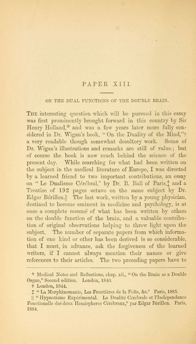 ON THE DUAL FUNCTIONS OF THE DOUBLE BEAIN. The interesting question which will be pursued in this essay- was first prominently brought forward in this country by Sir Henry Holland,* and was a few years later more fully con- sidered in Dr. Wigan's book,  On the Duality of the Mind,t a very readable though somewhat desultory work. Some of Dr. Wigan's illustrations and remarks are still of value; but of course the book is now much behind the science of the present day. While searching for what had been written on the subject in the medical literature of Europe, I was directed by a learned friend to two important contributions, an essay on  Le Dualisme Cerebral, by Dr. B. Ball of Paris,J and a Treatise, of 192 pages octavo on the same subject by Dr. Edgar Berillon.|| The last work, written by a young physician, destined to become eminent in medicine and psychology, is at once a complete resum^ of what has been written by others on the double function of the brain, and a valuable contribu- tion of original observations helping to throw light upon the subject. The number of separate papers from which informa- tion of one kind or other has been derived is so considerable, that I must, in advance, ask the forgiveness of the learned writers, if I cannot always mention their names or give references to their articles. The two preceding papers have to * Medical Notes and Reflections, chap, xii.,  On the Brain as a Double Organ, Second edition. London, 1840. t London, 1844. t  La Morphinomanie, Les Frontieres de la Folie, &c. Paris, 1885. II Hypnotisme Experimental. La Dualite Cerebrate et I'lndependance Fonctionelle des deux Hemispheres Cerebraux, par Edgar Berillon. Paris, 1884.