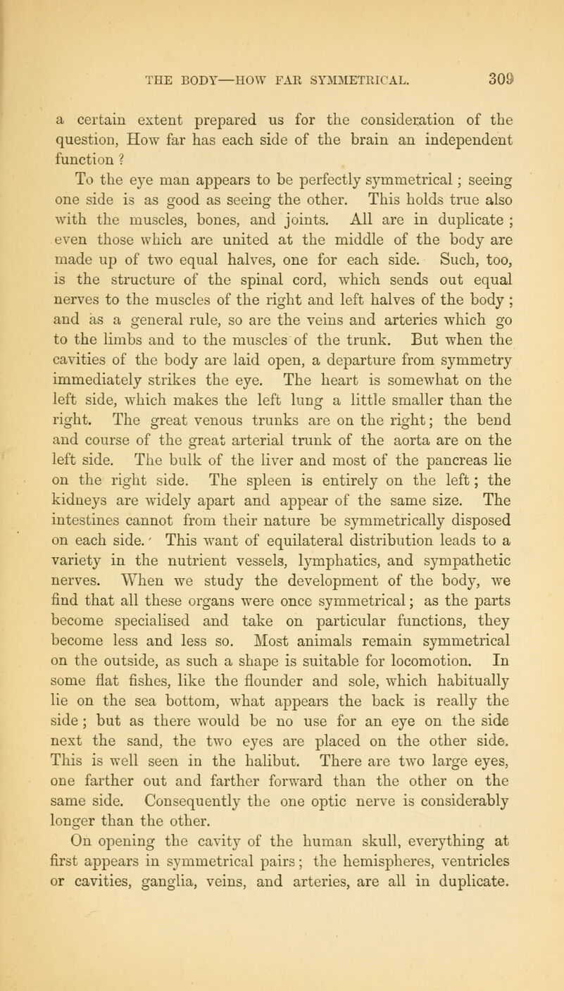 THE BODY—HOW FAR SYMMETRICAL, SOS a certain extent prepared us for the consideration of the question, How far has each side of the brain an independent function ? To the eye man appears to be perfectly symmetrical; seeing one side is as good as seeing the other. This holds true also with the muscles, bones, and joints. All are in duplicate ; even those which are united at the middle of the body are made up of two equal halves, one for each side. Such, too, is the structure of the spinal cord, which sends out equal nerves to the muscles of the right and left halves of the body ; and as a general rule, so are the veins and arteries which go to the limbs and to the muscles of the trunk. But when the cavities of the body are laid open, a departure from symmetry immediately strikes the eye. The heart is somewhat on the left side, which makes the left lung a little smaller than the right. The great venous trunks are on the right; the bend and course of the great arterial trunk of the aorta are on the left side. The bulk of the liver and most of the pancreas lie on the right side. The spleen is entirely on the left; the kidneys are widely apart and appear of the same size. The intestines cannot from their nature be symmetrically disposed on each side.' This want of equilateral distribution leads to a variety in the nutrient vessels, lymphatics, and sympathetic nerves. When we study the development of the body, we find that all these organs were once symmetrical; as the parts become specialised and take on particular functions, they become less and less so. Most animals remain symmetrical on the outside, as such a shape is suitable for locomotion. In some flat fishes, like the flounder and sole, which habitually lie on the sea bottom, what appears the back is really the side; but as there would be no use for an eye on the side next the sand, the two eyes are placed on the other side. This is well seen in the halibut. There are two large eyes, one farther out and farther forward than the other on the same side. Consequently the one optic nerve is considerably longer than the other. On opening the cavity of the human skull, everything at first appears in symmetrical pairs; the hemispheres, ventricles or cavities, ganglia, veins, and arteries, are all in duplicate.