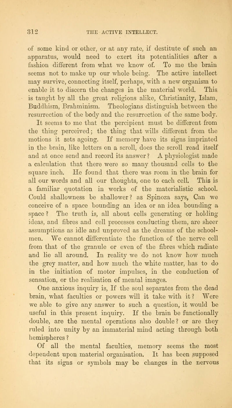 of some kind or other, or at any rate, if destitute of such an apparatus, would need to exert its potentialities after a fashion different from what we know of. To me the brain seems not to make up our whole being. The active intellect may survive, connecting itself, perhaps, with a new organism to enable it to discern the changes in the material world. This is taught by all the great religions alike, Christianity, Islam, Buddhism, Brahminism. Theologians distinguish between the resurrection of the body and the resurrection of the same body. It seems to me that the percipient must be different from the thing perceived; the thing that wills different from the motions it sets agoing. If memory have its signs imprinted in the brain, like letters on a scroll, does the scroll read itself and at once send and record its answer ? A physiologist made a calculation that there were so many thousand cells to the square inch. He found that there was room in the brain for all our words and all our thoughts, one to each cell. This is a familiar quotation in works of the materialistic school. Could shallowness be shallower? as Spinoza says, Can we conceive of a space bounding an idea or an idea bounding a space ? The truth is, all about cells generating or holding ideas, and fibres and cell processes conducting them, are sheer assumptions as idle and unproved as the dreams of the school- men. We cannot differentiate the function of the nerve cell from that of the granule or even of the fibres which radiate and lie all around. In reality we do not know how much the grey matter, and how much the white matter, has to do in the initiation of motor impulses, in the conduction of sensation, or the realisation of mental images. One anxious inquiry is. If the soul separates from the dead brain, what faculties or powers will it take with it ? Were we able to give any answer to such a question, it would be useful in this present inquiry. If the brain be functionally double, are the mental operations also double ? or are they ruled into unity by an immaterial mind acting through both hemispheres ? Of all the mental faculties, memory seems the most dependent upon material organisation. It has been supposed that its signs or symbols may be changes in the nervous