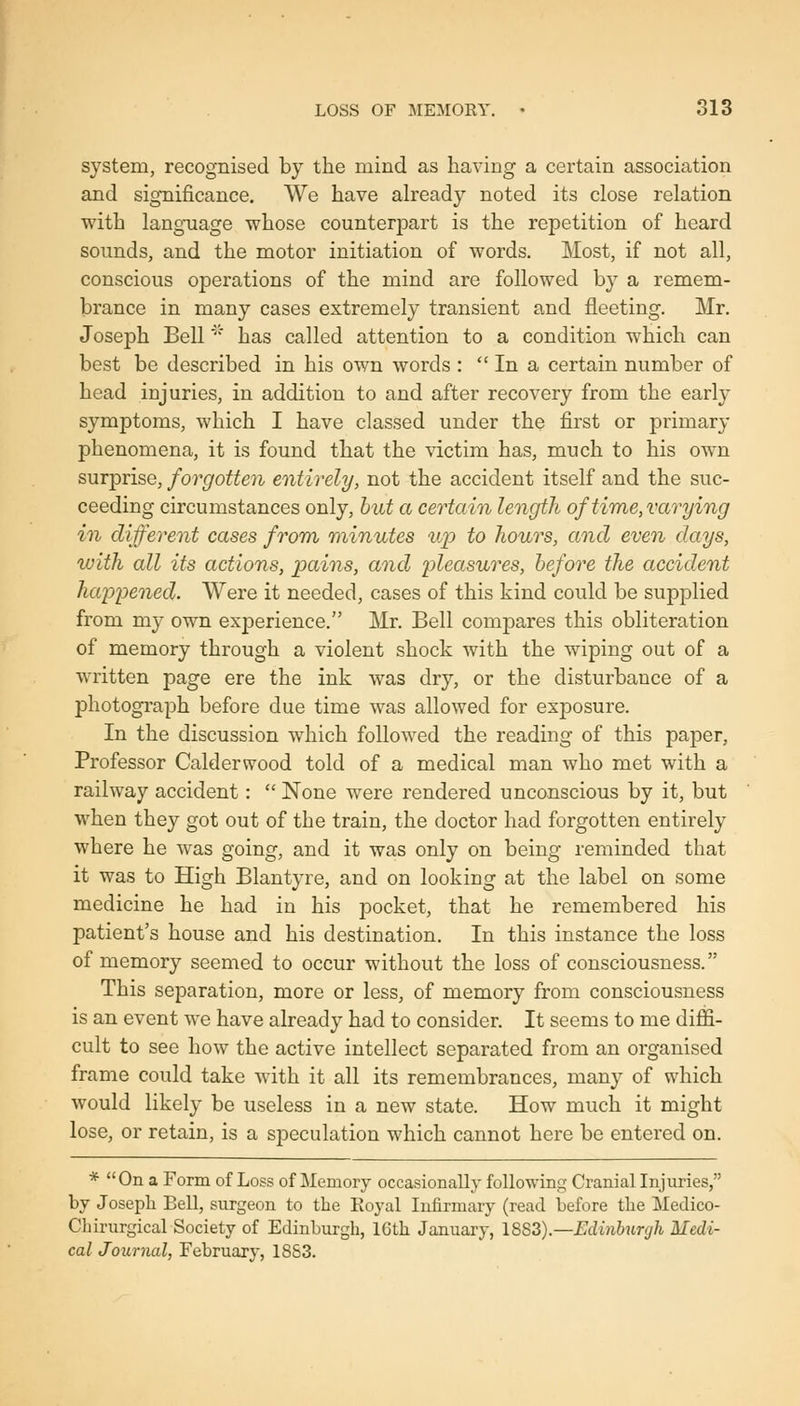 system, recognised by the mind as having a certain association and significance. We have already noted its close relation with language whose counterpart is the repetition of heard sounds, and the motor initiation of words. Most, if not all, conscious operations of the mind are followed by a remem- brance in many cases extremely transient and fleeting. Mr. Joseph Bell' has called attention to a condition which can best be described in his own words :  In a certain number of head injuries, in addition to and after recovery from the early symptoms, which I have classed under the first or primary phenomena, it is found that the victim has, much to his own surprise, forgotten entirely, not the accident itself and the suc- ceeding circumstances only, but a certain length of time, varying in different cases from 7)iinutes up to hours, and even days, with all its actions, pains, and pleasures, before the accident ha'ppened. Were it needed, cases of this kind could be supplied from my own experience. Mr. Bell compares this obliteration of memory through a violent shock with the wiping out of a written page ere the ink was dry, or the disturbance of a photogi'aph before due time was allowed for exposure. In the discussion which followed the reading of this paper, Professor Calderwood told of a medical man who met with a railway accident:  None were rendered unconscious by it, but when they got out of the train, the doctor had forgotten entirely where he was going, and it was only on being reminded that it was to High Blantyre, and on looking at the label on some medicine he had in his pocket, that he remembered his patient's house and his destination. In this instance the loss of memory seemed to occur without the loss of consciousness. This separation, more or less, of memory from consciousness is an event we have already had to consider. It seems to me diffi- cult to see how the active intellect separated from an organised frame could take with it all its remembrances, many of which would likely be useless in a new state. How much it might lose, or retain, is a speculation which cannot here be entered on. * On a Form of Loss of Memory occasionally following Cranial Injuries, by Joseph Bell, surgeon to the Eoyal Infirmary (read before the Medico- Chirurgical Society of Edinburgh, IGth January, 18S3).—Edinburgh Medi- cal Journal, February, 1883.