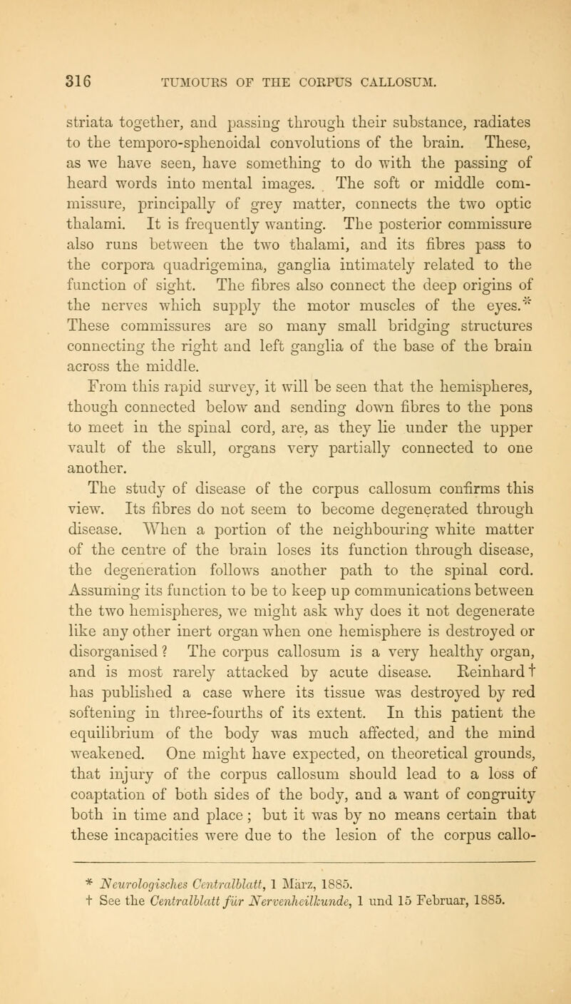 striata together, and passing through their substance, radiates to the temporo-sphenoidal convolutions of the brain. These, as we have seen, have something to do with the passing of heard words into mental images. The soft or middle com- missure, principally of grey matter, connects the two optic thalami. It is frequently wanting. The posterior commissure also runs between the two thalami, and its fibres pass to the corpora quadrigemina, ganglia intimately related to the function of sight. The fibres also connect the deep origins of the nerves which suj^ply the motor muscles of the eyes.'' These commissures are so many small bridging structures connecting the right and left ganglia of the base of the brain across the middle. From this rapid survey, it will be seen that the hemispheres, though connected below and sending down fibres to the pons to meet in the spinal cord, are, as they lie under the upper vault of the skull, organs very partially connected to one another. The study of disease of the corpus callosum confirms this view. Its fibres do not seem to become degenerated through disease. When a portion of the neighbouring white matter of the centre of the brain loses its function through disease, the degeneration follows another path to the spinal cord. Assuming its function to be to keep up communications between the two hemispheres, we might ask why does it not degenerate like any other inert organ when one hemisphere is destroyed or disorganised? The corpus callosum is a very healthy organ, and is most rarely attacked by acute disease. Reinhardt has published a case where its tissue was destroyed by red softening in three-fourths of its extent. In this patient the equilibrium of the body was much affected, and the mind weakened. One might have expected, on theoretical grounds, that injury of the corpus callosum should lead to a loss of coaptation of both sides of the body, and a want of congruity both in time and place; but it was by no means certain that these incapacities were due to the lesion of the corpus callo- * Ncurologisches Ccntralblatt, 1 Marz, 1885. t See the Centralblatt fur Nervenhcilhundc, 1 und 15 Februar, 1885.