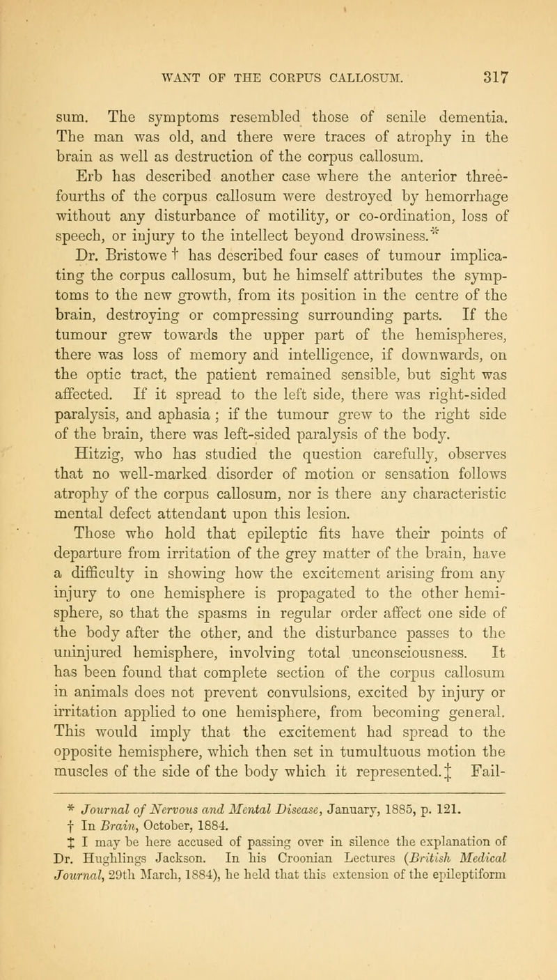 sum. The symptoms resembled those of senile dementia. The man was old, and there were traces of atrophy in the brain as well as destruction of the corpus callosum. Erb has described another case where the anterior three- fourths of the corpus callosum were destroyed by hemorrhage without any disturbance of motility, or co-ordination, loss of speech, or injury to the intellect beyond drowsiness.' Dr. Bristowe t has described four cases of tumour implica- ting the corpus callosum, but he himself attributes the symp- toms to the new growth, from its position in the centre of the brain, destroying or compressing surrounding parts. If the tumour grew towards the upper part of the hemispheres, there was loss of memory and intelligence, if downwards, on the optic tract, the patient remained sensible, but sight was affected. If it spread to the left side, there was right-sided paralysis, and aphasia; if the tumour grew to the right side of the brain, there was left-sided paralysis of the body. Hitzig, who has studied the question carefully, observes that no well-marked disorder of motion or sensation follows atrophy of the corpus callosum, nor is there any characteristic mental defect attendant upon this lesion. Those who hold that epileptic fits have their points of departure from irritation of the grey matter of the brain, have a difficulty in showing how the excitement arising from any injury to one hemisphere is propagated to the other hemi- sphere, so that the spasms in regular order affect one side of the body after the other, and the disturbance passes to the uninjured hemisphere, involving total unconsciousness. It has been found that complete section of the corpus callosum in animals does not prevent convulsions, excited by injury or irritation applied to one hemisphere, from becoming general. This would imply that the excitement had spread to the opposite hemisphere, which then set in tumultuous motion the muscles of the side of the body which it represented. | Fail- * Journal of Nervous and Mental Disease, January, 1885, p. 121. t In Brain, October, 1884. X I niay be here accused of passing over in silence the explanation of Dr. Huglilings Jackson. In his Croonian Lectures (British Medical Journal, 29th March, 1884), he held that this extension of the epileptiform
