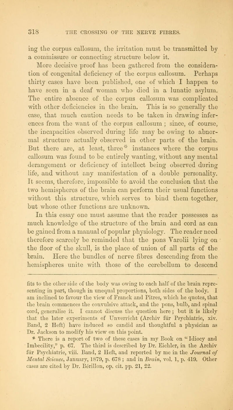 ing the corpus callosum, tlie irritation must be transmitted by a commissure or connecting structure below it. More decisive proof has been gathered from the considera- tion of congenital deficiency of the corpus callosum. Perhaps thirty cases have been published, one of which I happen to have seen in a deaf woman who died in a lunatic asylum. The entire absence of the corpus callosum was complicated with other deficiencies in the brain. This is so generally the case, that much caution needs to be taken in drawing infer- ences from the want of the corpus callosum ; since, of course, the incapacities observed during life may be owing to abnor- mal structure actually observed in other parts of the brain. But there are, at least, three' instances where the corpus callosum was found to be entirely wanting, without any mental derangement or deficiency of intellect being observed during life, and without any manifestation of a double personality. It seems, therefore, impossible to avoid the conclusion that the two hemispheres of the brain can perform their usual functions without this structure, which serves to bind them together, but whose other functions are unknown. In this essay one must assume that the reader possesses as much knowledge of the structure of the brain and cord as can be gained from a manual of popular physiology. The reader need therefore scarcely be reminded that the pons Varolii lying on the floor of the skull, is the place of union of all parts of the brain. Here the bundles of nerve fibres descending from the hemispheres unite with those of the cerebellum to descend fits to the other side of the body was owing to each half of the brain repre- senting in part, though in unequal proportions, both sides of the body. I am inclined to favour the view of Franck and Pitres, which he quotes, that the brain commences the convulsive attack, and the pons, bulb, and spinal cord, generalise it. I cannot discuss the question here ; but it is likely that the later experiments of Unverricht (Arcliiv fiir Psychiatrie, xiv. Band, 2 Heft) have induced so candid and thoughtful a physician as Dr. Jackson to modify his view on this point. * There is a report of two of these cases in my Book on '' Idiocy and ■ Imbecility, p. 67. The third is described by Dr. Eichler, in the Archiv fiir Psychiatrie, viii. Band, 2 Heft, and reported by me in the Journal of Mental Science, January, 1879, p. 678 ; and in Brain, vol. 1, p. 419. Other cases are cited by Dr. Berillon, op. cit. pp. 21, 22.