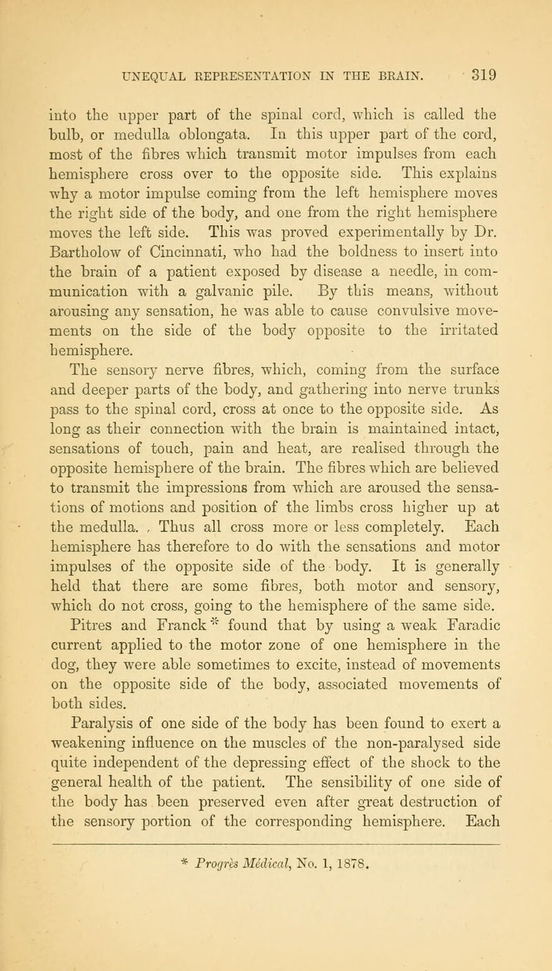 into the upper part of the spinal cord, which is called the bulh, or medulla oblongata. In this upper part of the cord, most of the fibres which transmit motor impulses from each hemisphere cross over to the opposite side. This explains why a motor impulse coming from the left hemisphere moves the right side of the body, and one from the right hemisphere moves the left side. This was proved experimentally by Dr. Bartholow of Cincinnati, who had the boldness to insert into the brain of a patient exposed by disease a needle, in com- munication with a galvanic pile. By this means, without arousing any sensation, he was able to cause convulsive move- ments on the side of the body opposite to the irritated hemisphere. The sensory nerve fibres, which, coming from the surface and deeper parts of the body, and gathering into nerve trunks pass to the spinal cord, cross at once to the opposite side. As long as their connection with the brain is maintained intact, sensations of touch, pain and heat, are realised through the opposite hemisphere of the brain. The fibres which are believed to transmit the impressions from which are aroused the sensa- tions of motions and position of the limbs cross higher up at the medulla. , Thus all cross more or less completely. Each hemisphere has therefore to do with the sensations and motor impulses of the opposite side of the body. It is generally held that there are some fibres, both motor and sensory, which do not cross, going to the hemisphere of the same side, Pitres and Franck' found that by using a weak Faradic current applied to the motor zone of one hemisphere in the dog, they were able sometimes to excite, instead of movements on the opposite side of the body, associated movements of both sides. Paralysis of one side of the body has been found to exert a weakening influence on the muscles of the non-paralysed side quite independent of the depressing effect of the shock to the general health of the patient. The sensibility of one side of the body has been preserved even after great destruction of the sensory portion of the corresponding hemisphere. Each * Progres Medical, No. 1, 1878.