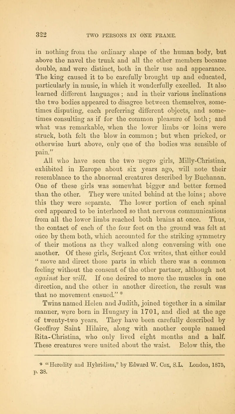 in nothing from the ordinary shape of the human body, but above the navel the trunk and all the other members became double, and were distinct, both in their use and appearance. The king caused it to be carefully brought up and educated, particularly in music, in which it wonderfully excelled. It also learned different languages ; and in their various inclinations the two bodies appeared to disagree between themselves, some- times disputing, each preferring different objects, and some- times consulting as if for the common pleasure of both; and what was remarkable, when the lower limbs or loins were struck, both felt the blow in common; but when pricked, or otherwise hurt above, only one of the bodies was sensible of pain. All who have seen the two negro girls, Milly-Christina, exhibited in Europe about six years ago, will note their resemblance to the abnormal creatures described by Buchanan. One of these girls was somewhat bigger and better formed than the other. They were united behind at the loins ; above this they were separate. The lower portion of each spinal cord appeared to be interlaced so that nervous communications from all the lower limbs reached both brains at once. Thus, the contact of each of the four feet on the ground was felt at once by them both, which accounted for the striking symmetry of their motions as they walked along conversing with one another. Of these girls, Serjeant Cox writes, that either could  move and direct those parts in which there was a common feeling without the consent of the other partner, although not against her luill. If one desired to move the muscles in one direction, and the other in another direction, the result was that no movement ensued. * Twins named Helen and Judith, joined together in a similar manner, were born in Hungary in 1701, and died at the age of twenty-two years. They have been carefully described by Geoffroy Saint Hilaire, along with another couple named Rita-Christina, who only lived eight months and a half. These creatures were united about the waist. Below this, the * Heredity and Hybridism, by Edward W. Cos, S.L. Loudon, 1875, p. 38.