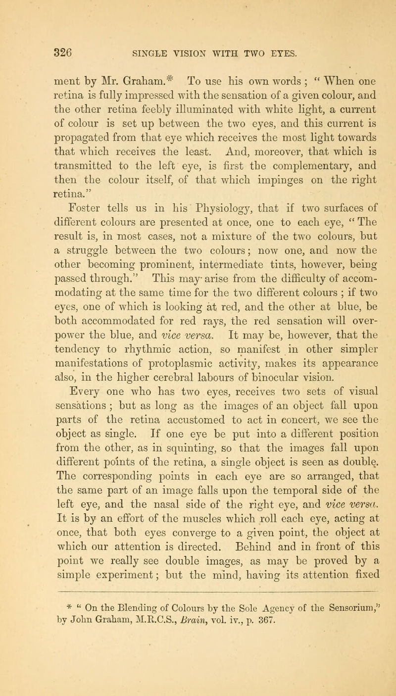 ment by Mr. Graham.* To use his ovm words ;  When one retina is fully impressed with the sensation of a given colour, and the other retina feebly illuminated with white light, a current of colour is set up between the two eyes, and this current is propagated from that eye which receives the most light towards that which receives the least. And, moreover, that which is transmitted to the left eye, is first the complementary, and then the colour itself, of that which impinges on the right retina. Foster tells us in his Physiology, that if two surfaces of different colours are presented at once, one to each eye,  The result is, in most cases, not a mixture of the two colours, but a struggle between the two colours; now one, and now the other becoming prominent, intermediate tints, however, being passed through. This may arise from the difl&culty of accom- modating at the same time for the two different colours ; if two eyes, one of which is looking at red, and the other at blue, be both accommodated for red rays, the red sensation will over- power the blue, and vice versa. It may be, however, that the tendency to rhythmic action, so manifest in other simpler manifestations of protoplasmic activity, makes its appearance also, in the higher cerebral labours of binocular vision. Every one who has two eyes, receives two sets of visual sensations ; but as long as the images of an object fall upon parts of the retina accustomed to act in concert, we see the object as single. If one eye be put into a different position from the other, as in squinting, so that the images fall upon different points of the retina, a single object is seen as double. The corresponding points in each eye are so arranged, that the same part of an image falls upon the temporal side of the left eye, and the nasal side of the right eye, and vice versa. It is by an effort of the muscles which roll each eye, acting at once, that both eyes converge to a given point, the object at which our attention is directed. Behind and in front of this point we really see double images, as may be proved by a simple experiment; but the mind, having its attention fixed *  On the Blending of Colours by the Sole Agency of the Sensorium, by John Graham, M.R.C.S., Brain, vol. iv., p. 367.