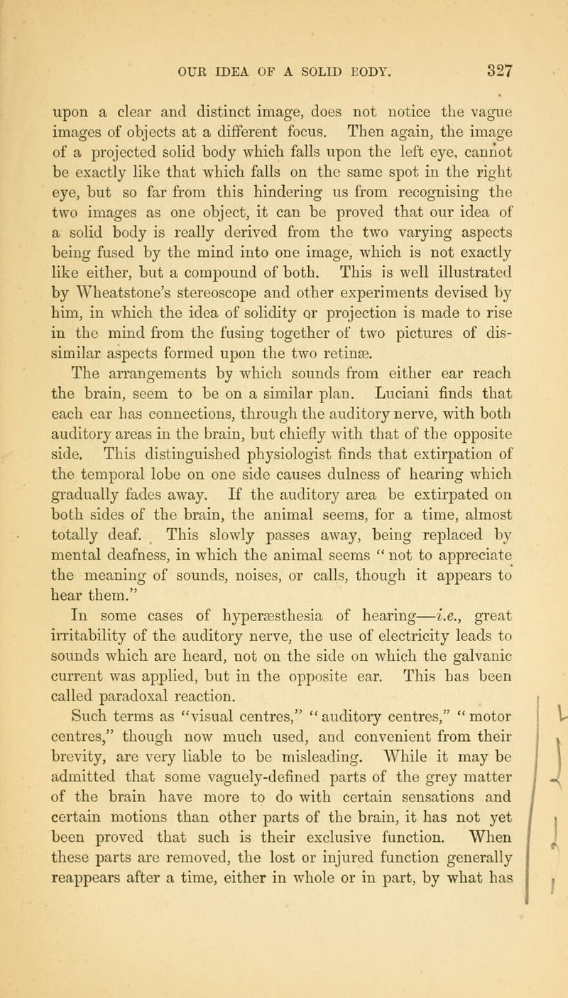 upon a clear and distinct image, does not notice the vague images of objects at a different focus. Then again, the image of a projected solid body which falls upon the left eye, cannot be exactly like that which falls on the same spot in the right eye, but so far from this hindering us from recognising the two images as one object, it can be proved that our idea of a solid body is really derived from the two varying aspects being fused by the mind into one image, which is not exactly like either, but a compound of both. This is well illustrated by Wheatstone's stereoscope and other experiments devised by him, in which the idea of solidity or projection is made to rise in the mind from the fusing together of two pictures of dis- similar aspects formed upon the two retinse. The arrangements by which sounds from either ear reach the brain, seem to be on a similar plan. Luciani finds that each ear has connections, through the auditory nerve, with both auditory areas in the brain, but chiefly with that of the opposite side. This distinguished physiologist finds that extirpation of the temporal lobe on one side causes dulness of hearing which gradually fades away. If the auditory area be extirpated on both sides of the brain, the animal seems, for a time, almost totally deaf. This slowly passes away, being replaced by mental deafness, in which the animal seems  not to appreciate the meaning of sounds, noises, or calls, though it appears to hear them. In some cases of hypereesthesia of hearing—i.e., great irritability of the auditory nerve, the use of electricity leads to sounds which are heard, not on the side on which the galvanic current was applied, but in the opposite ear. This has been called paradoxal reaction. Such terms as visual centres,  auditory centres,  motor centres, though now much used, and convenient from their brevity, are very liable to be misleading. While it may be admitted that some vaguely-defined parts of the grey matter of the brain have more to do with certain sensations and certain motions than other parts of the brain, it has not yet been proved that such is their exclusive function. When these parts are removed, the lost or injured function generally reappears after a time, either in whole or in part, by what has