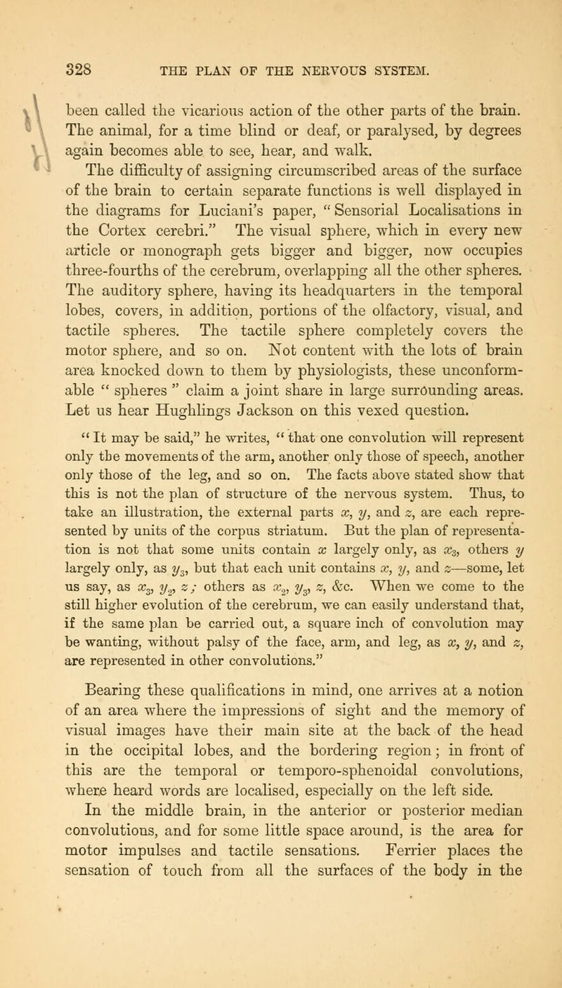 VI been called the vicarious action of the other parts of the brain. The animal, for a time blind or deaf, or paralysed, by degrees again becomes able to see, hear, and walk. The difficulty of assigning circumscribed areas of the surface of the brain to certain separate functions is well displayed in the diagrams for Luciani's paper,  Sensorial Localisations in the Cortex cerebri, The visual sphere, which in every new article or monograph gets bigger and bigger, now occupies three-fourths of the cerebrum, overlapping all the other spheres. The auditory sphere, having its headquarters in the temporal lobes, covers, in addition, portions of the olfactory, visual, and tactile spheres. The tactile sphere completely covers the motor sphere, and so on. Not content with the lots of brain area knocked down to them by physiologists, these unconform- able  spheres  claim a joint share in large surrounding areas. Let us hear Hughlings Jackson on this vexed question.  It may be said, he writes, that one convolution will represent only the movements of the arm, another only those of speech, another only those of the leg, and so on. The facts above stated show that this is not the plan of structure of the nervous system. Thus, to take an illustration, the external parts x, y, and z, are each repre- sented by units of the corpus striatum. But the plan of representa- tion is not that some units contain x largely only, as X3, others y largely only, as y^, but that each unit contains x, y, and z—some, let us say, as x^, y^, z; others as x.^, y^, z, &c. When we come to the still higher evolution of the cerebrum, we can easily understand that, if the same plan be carried out, a square inch of convolution may be wanting, without palsy of the face, arm, and leg, as x, y, and z, are represented in other convolutions. Bearing these qualifications in mind, one arrives at a notion of an area where the impressions of sight and the memory of visual images have their main site at the back of the head in the occipital lobes, and the bordering region; in front of this are the temporal or temporo-sphenoidal convolutions, where heard words are localised, especially on the left side. In the middle brain, in the anterior or posterior median convolutions, and for some little space around, is the area for motor impulses and tactile sensations. Ferrier places the sensation of touch from all the surfaces of the body in the