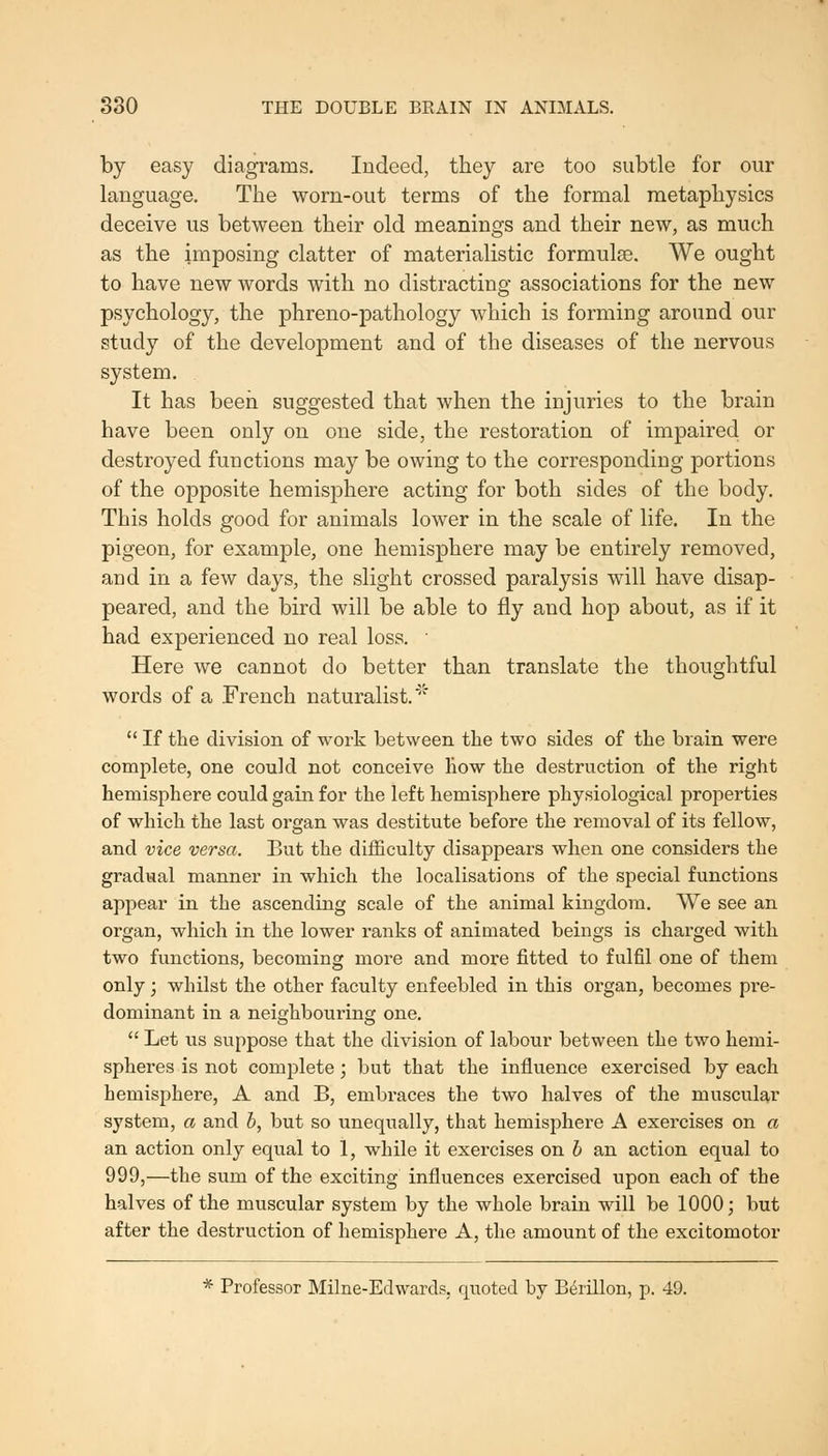 by easy diagrams. Indeed, they are too subtle for our language. The worn-out terms of the formal metaphysics deceive us between their old meanings and their new, as much as the imposing clatter of materialistic formulas. We ought to have new words with no distracting associations for the new psychology, the phreno-pathology which is forming around our study of the development and of the diseases of the nervous system. It has been suggested that when the injuries to the brain have been only on one side, the restoration of impaired or destroyed functions may be owing to the corresponding portions of the opposite hemisphere acting for both sides of the body. This holds good for animals lower in the scale of life. In the pigeon, for example, one hemisphere may be entirely removed, and in a few days, the slight crossed paralysis will have disap- peared, and the bird will be able to fly and hop about, as if it had experienced no real loss.  Here we cannot do better than translate the thoughtful words of a French naturalist.'  If the division of work between the two sides of the brain were complete, one could not conceive how the destruction of the right hemisphere could gain for the left hemisphere physiological properties of which the last organ was destitute before the removal of its fellow, and vice versa. But the difficulty disappears when one considers the gradual manner in which the localisations of the special functions appear in the ascending scale of the animal kingdom. We see an organ, which in the lower ranks of animated beings is charged with two functions, becoming more and more fitted to fulfil one of them only; whilst the other faculty enfeebled in this organ, becomes pre- dominant in a neighbouring one.  Let us suppose that the division of labour between the two hemi- spheres is not complete; but that the influence exercised by each hemisphere, A and B, embraces the two halves of the muscular system, a and b, but so unequally, that hemisphere A exercises on a an action only equal to 1, while it exercises on b an action equal to 999,—the sum of the exciting influences exercised upon each of the halves of the muscular system by the whole brain will be 1000; but after the destruction of hemisphere A, the amount of the excitomotor * Professor Milne-Edwards, quoted by B^rillon, p. 49.