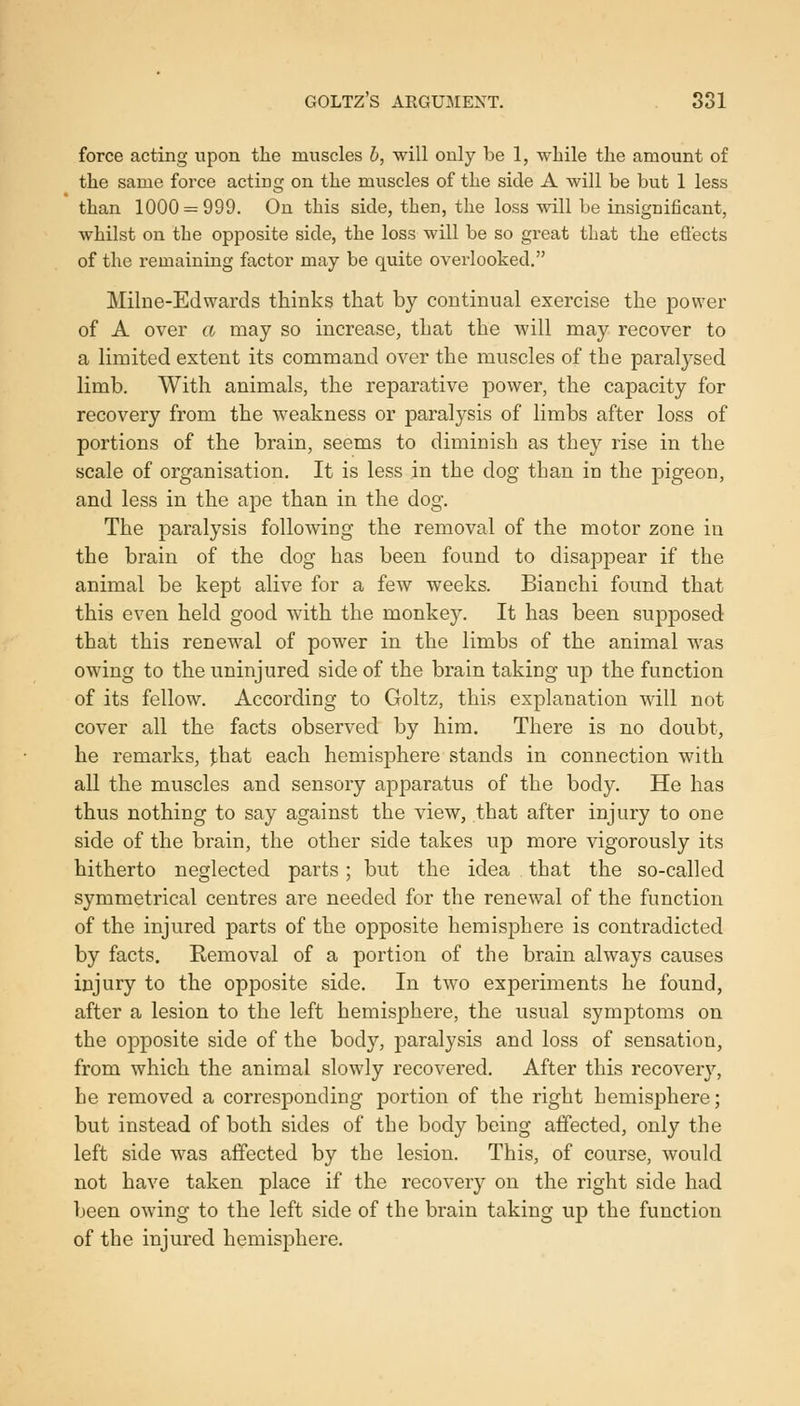 GOLTZ'S ARGUMENT. 881 force acting upon the muscles h, will only be 1, while the amount of the same force acting on the muscles of the side A will be but 1 less than 1000=^999. On this side, then, the loss will be insignificant, whilst on the opposite side, the loss will be so great that the efiects of the remaining factor may be quite overlooked. Milne-Edwards thinks that by continual exercise the power of A over a may so increase, that the will may recover to a limited extent its command over the muscles of the paralysed limb. With animals, the reparative power, the capacity for recovery from the weakness or paralysis of limbs after loss of portions of the brain, seems to diminish as they rise in the scale of organisation. It is less in the dog than in the pigeon, and less in the ape than in the dog. The paralysis following the removal of the motor zone in the brain of the dog has been found to disappear if the animal be kept alive for a few weeks. Bianchi found that this even held good with the monkey. It has been supposed that this renewal of power in the limbs of the animal was owing to the uninjured side of the brain taking up the function of its fellow. According to Goltz, this explanation will not cover all the facts observed by him. There is no doubt, he remarks, that each hemisphere stands in connection with all the muscles and sensory apparatus of the body. He has thus nothing to say against the view, that after injury to one side of the brain, the other side takes up more vigorously its hitherto neglected parts; but the idea that the so-called symmetrical centres are needed for the renewal of the function of the injured parts of the opposite hemisphere is contradicted by facts. Eemoval of a portion of the brain always causes injury to the opposite side. In two experiments he found, after a lesion to the left hemisphere, the usual symptoms on the opposite side of the body, paralysis and loss of sensation, from which the animal slowly recovered. After this recovery, he removed a corresponding portion of the right hemisphere; but instead of both sides of the body being affected, only the left side was affected by the lesion. This, of course, would not have taken place if the recovery on the right side had been owing to the left side of the brain taking up the function of the injured hemisphere.
