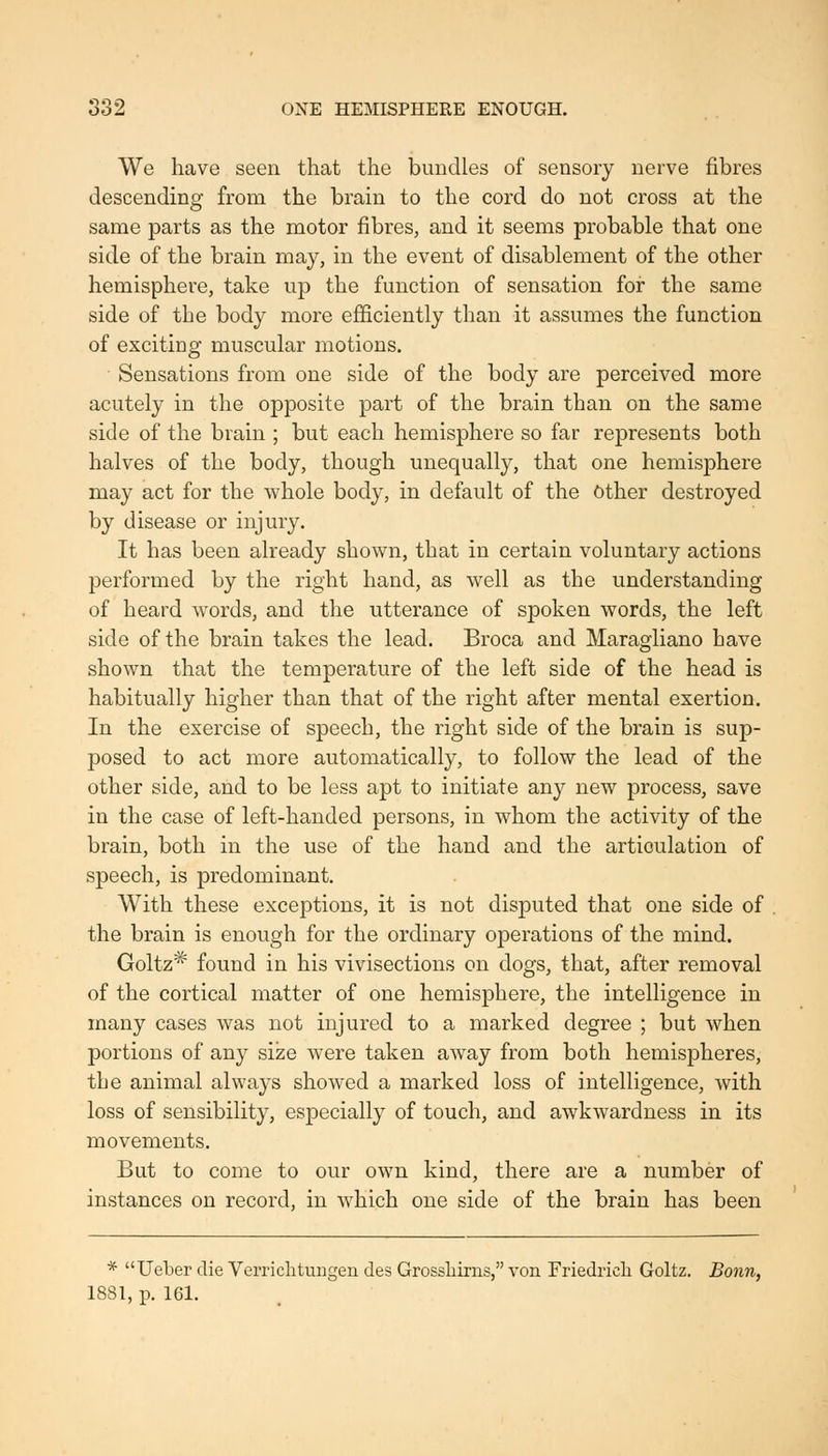 We have seen that the bundles of sensory nerve fibres descending from the brain to the cord do not cross at the same parts as the motor fibres, and it seems probable that one side of the brain may, in the event of disablement of the other hemisphere, take up the function of sensation for the same side of the body more efficiently than it assumes the function of exciting muscular motions. Sensations from one side of the body are perceived more acutely in the opposite part of the brain than on the same side of the brain ; but each hemisphere so far represents both halves of the body, though unequally, that one hemisphere may act for the whole body, in default of the Other destroyed by disease or injury. It has been already shown, that in certain voluntary actions performed by the right hand, as well as the understanding of heard words, and the utterance of spoken words, the left side of the brain takes the lead. Broca and Maragliano have shown that the temperature of the left side of the head is habitually higher than that of the right after mental exertion. In the exercise of speech, the right side of the brain is sup- posed to act more automatically, to follow the lead of the other side, and to be less apt to initiate any new process, save in the case of left-handed persons, in whom the activity of the brain, both in the use of the hand and the articulation of speech, is predominant. With these exceptions, it is not disputed that one side of the brain is enough for the ordinary operations of the mind. Goltz* found in his vivisections on dogs, that, after removal of the cortical matter of one hemisphere, the intelligence in many cases was not injured to a marked degree ; but when portions of any size were taken away from both hemispheres, the animal always showed a marked loss of intelligence, with loss of sensibility, especially of touch, and awkwardness in its movements. But to come to our own kind, there are a number of instances on record, in which one side of the brain has been * Ueber die Verrichtungen des Grossliirns, von Friedricli Goltz, Bonn, 1881, p. 161.