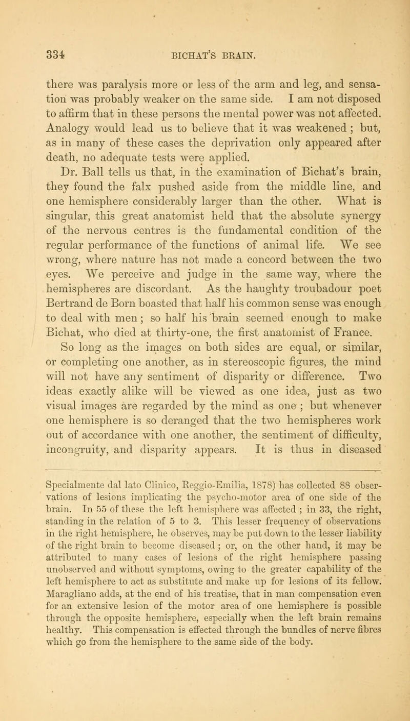 there was paralysis more or less of the arm and leg, and sensa- tion was probably weaker on the same side. I am not disposed to affirm that in these persons the mental power was not affected. Analogy would lead us to believe that it was weakened ; but, as in many of these cases the deprivation only appeared after death, no adequate tests were applied. Dr. Ball tells us that, in the examination of Bichat's brain, they found the falx pushed aside from the middle line, and one hemisphere considerably larger than the other. What is singular, this great anatomist held that the absolute synergy of the nervous centres is the fundamental condition of the regular performance of the functions of animal life. We see wrong, where nature has not made a concord between the two eyes. We perceive and judge in the same way, where the hemispheres are discordant. As the haughty troubadour poet Bertrand de Born boasted that half his common sense was enough to deal with men; so half his brain seemed enough to make Bichat, who died at thirty-one, the first anatomist of France. So long as the images on both sides are equal, or similar, or completing one another, as in stereoscopic figures, the mind will not have any sentiment of disparity or difference. Two ideas exactly alike will be viewed as one idea, just as two visual images are regarded by the mind as one ; but whenever one hemisphere is so deranged that the two hemispheres work out of accordance with one another, the sentiment of difficulty, incongruity, and disparity appears. It is thus in diseased Specialmente dal lato Clinico, Eeggio-Emilia, 1S78) lias collected 88 obser- vations of lesions implicating the psycho-motor ai'ea of one side of the brain. In 55 of these the left hemisphere was affected ; in 33, the right, standing in the relation of 5 to 3. This lesser frequency of observations in the right hemisphere, he observes, may be put down to the lesser liability of the right brain to become diseased; or, on the other hand, it may be attributed to many cases of lesions of the right hemisphere passing unobserved and without symptoms, owing to the greater capability of the left hemisphere to act as substitute and make wp for lesions of its fellow. Maragliano adds, at the end of his treatise, that in man compensation even for an extensive lesion of the motor area of one hemisphere is possible through the opposite hemisphere, especially when the left brain remains healthy. This compensation is effected through the bundles of nerve fibres which go from the hemisphere to the same side of the body.