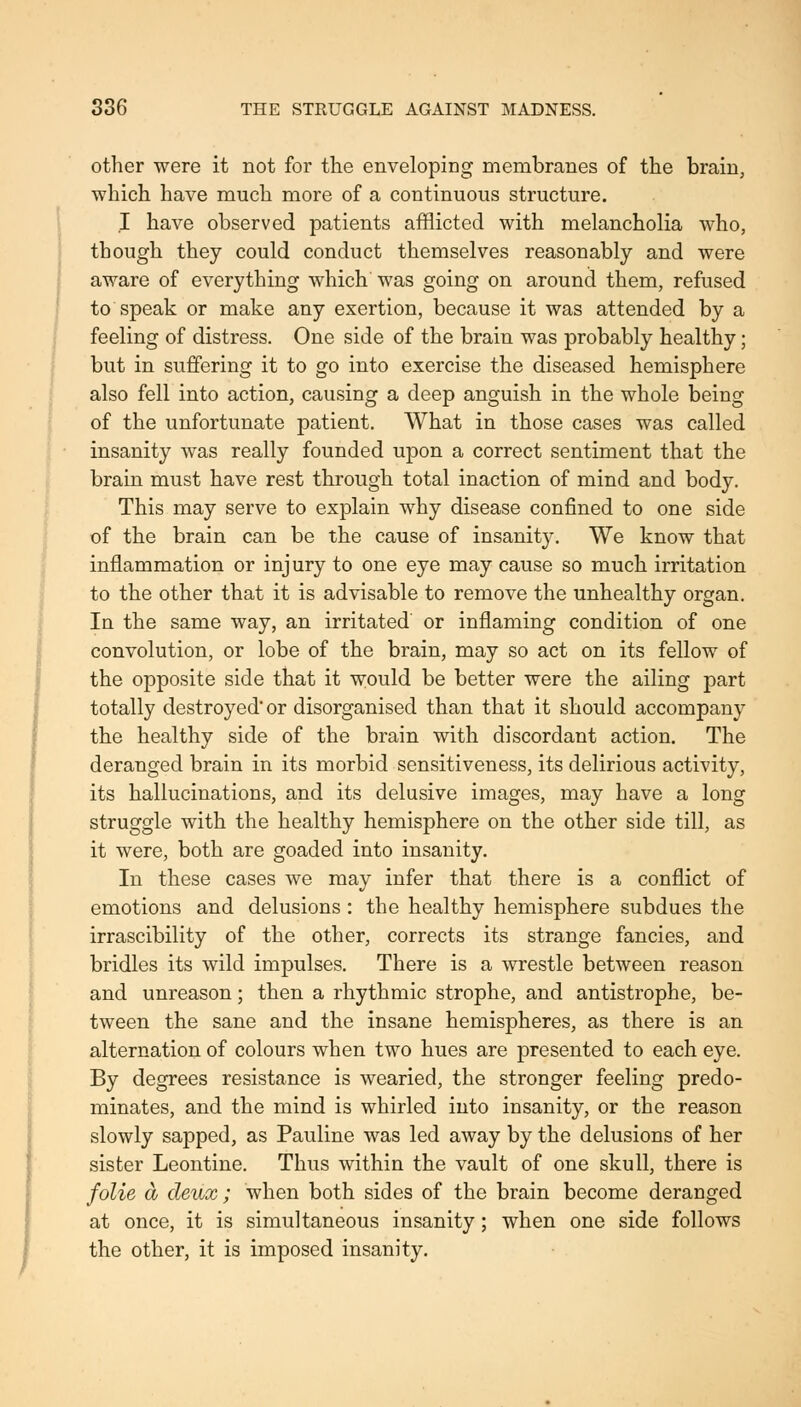 other were it not for the enveloping membranes of the brain, which have much more of a continuous structure. I have observed patients afflicted with melancholia who, though they could conduct themselves reasonably and were aware of everything which was going on around them, refused to speak or make any exertion, because it was attended by a feeling of distress. One side of the brain was probably healthy; but in suffering it to go into exercise the diseased hemisphere also fell into action, causing a deep anguish in the whole being of the unfortunate patient. What in those cases was called insanity was really founded upon a correct sentiment that the brain must have rest through total inaction of mind and body. This may serve to explain why disease confined to one side of the brain can be the cause of insanity. We know that inflammation or injury to one eye may cause so much irritation to the other that it is advisable to remove the unhealthy organ. In the same way, an irritated' or inflaming condition of one convolution, or lobe of the brain, may so act on its fellow of the opposite side that it w;ould be better were the ailing part totally destroyed or disorganised than that it should accompany the healthy side of the brain with discordant action. The deranged brain in its morbid sensitiveness, its delirious activity, its hallucinations, and its delusive images, may have a long struggle with the healthy hemisphere on the other side till, as it were, both are goaded into insanity. In these cases we may infer that there is a conflict of emotions and delusions : the healthy hemisphere subdues the irrascibility of the other, corrects its strange fancies, and bridles its wild impulses. There is a wrestle between reason and unreason; then a rhythmic strophe, and antistrophe, be- tween the sane and the insane hemispheres, as there is an alternation of colours when two hues are presented to each eye. By degrees resistance is wearied, the stronger feeling predo- minates, and the mind is whirled into insanity, or the reason slowly sapped, as Pauline was led away by the delusions of her sister Leontine. Thus within the vault of one skull, there is folie cb deux ; when both sides of the brain become deranged at once, it is simultaneous insanity; when one side follows the other, it is imposed insanity.