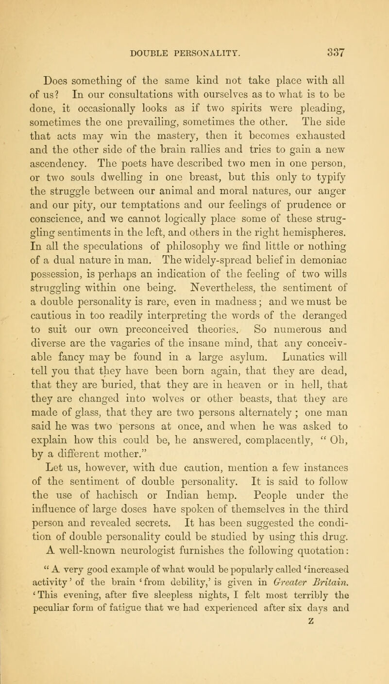 Does sometliing of the same kind not take place with all of us? In our consultations with ourselves as to what is to be done, it occasionally looks as if two spirits were pleading, sometimes the one prevailing, sometimes the other. The side that acts may win the mastery, then it becomes exhausted and the other side of the brain rallies and tries to gain a new ascendency. The poets have described two men in one pei'son, or two souls dwelling in one breast, but this only to typify the struggle between our animal and moral natures, our anger and our pity, our temptations and our feelings of prudence or conscience, and we cannot logically place some of these strug- gling sentiments in the left, and others in the right hemispheres. In all the speculations of philosophy we find little or nothing of a dual nature in man. The widely-spread belief in demoniac possession, is perhaps an indication of the feeling of two wills strncyq'ling within one being. Nevertheless, the sentiment of a double personality is rare, even in madness; and we must be cautious in too readily interpreting the words of the deranged to suit our own preconceived theories. So numerous and diverse are the vagaries of the insane mind, that any conceiv- able fancy may be found in a large asylum. Lunatics will tell you that they have been born again, that they are dead, that they are buried, that they are in heaven or in hell, that they are changed into wolves or other beasts, that they are made of glass, that they are two persons alternately ; one man said he was two persons at once, and when he was asked to explain how this could be, he answered, complacently,  Oh, by a different mother. Let us, however, with due caution, mention a few instances of the sentiment of double personality. It is said to follow the use of hachisch or Indian hemp. People under the influence of large doses have spoken of themselves in the third person and revealed secrets. It has been suggested the condi- tion of double personality could be studied by using this drug. A well-known neurologist furnishes the following quotation:  A very good example of what would be popularly called 'increased activity'of the brain'from debility,'is given in Greater Britain. ' This evening, after five sleepless nights, I felt most terribly the peculiar form of fatigue that we had experienced after six days and Z