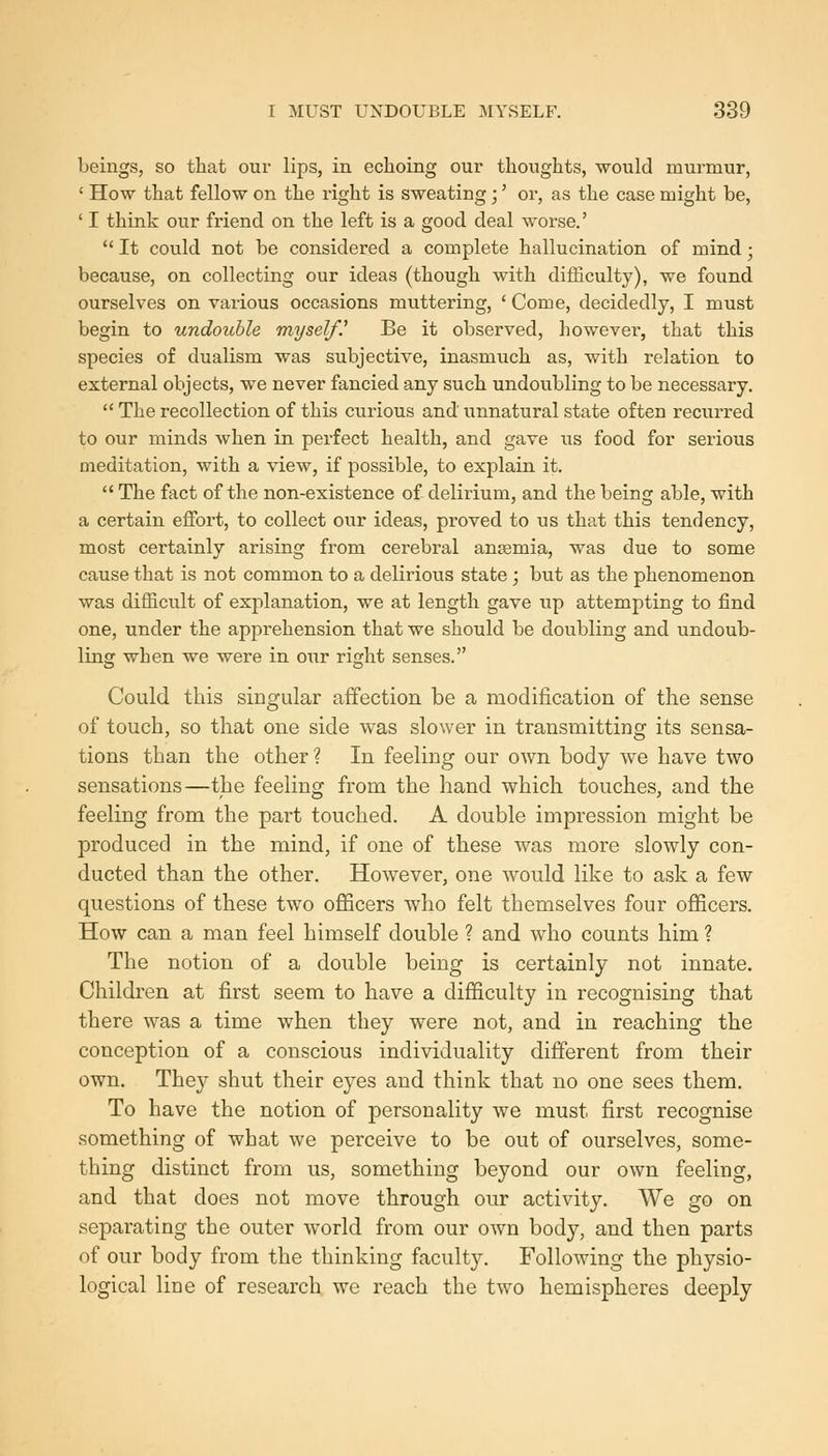 beings, so that our lips, in echoing our thoughts, would murmur, ' How that fellow on the right is sweating;' or, as the case might be, ' I think our friend on the left is a good deal worse.'  It could not be considered a complete hallucination of mind ■ because, on collecting our ideas (though with diiliculty), we found ourselves on various occasions muttering, ' Come, decidedly, I must begin to undouhle myself.^ Be it observed, however, that this species of dualism was subjective, inasmuch as, with relation to external objects, we never fancied any such undoubling to be necessary.  The recollection of this curious and unnatural state often recurred to our minds when in perfect health, and gave us food for serious meditation, with a view, if possible, to explain it.  The fact of the non-existence of delirium, and the being able, with a certain effort, to collect our ideas, proved to us that this tendency, most certainly arising from cerebral anaemia, was due to some cause that is not common to a delirious state; but as the phenomenon was difficult of explanation, we at length gave up attempting to find one, under the apprehension that we should be doubling and undoub- ling when we were in our right senses. Could this singular affection be a modification of the sense of touch, so that one side was slower in transmitting its sensa- tions than the other? In feeling our own body we have two sensations—the feeling from the hand which touches, and the feeling from the part touched. A double impression might be produced in the mind, if one of these was more slowly con- ducted than the other. However, one would like to ask a few questions of these two officers who felt themselves four officers. How can a man feel himself double ? and who counts him ? The notion of a double being is certainly not innate. Children at first seem to have a difficulty in recognising that there was a time when they were not, and in reaching the conception of a conscious individuality different from their own. They shut their eyes and think that no one sees them. To have the notion of personality we must first recognise something of what we perceive to be out of ourselves, some- thing distinct from us, something beyond our own feeling, and that does not move through our activity. We go on separating the outer world from our own body, and then parts of our body from the thinking faculty. Following the physio- logical line of research we reach the two hemispheres deeply