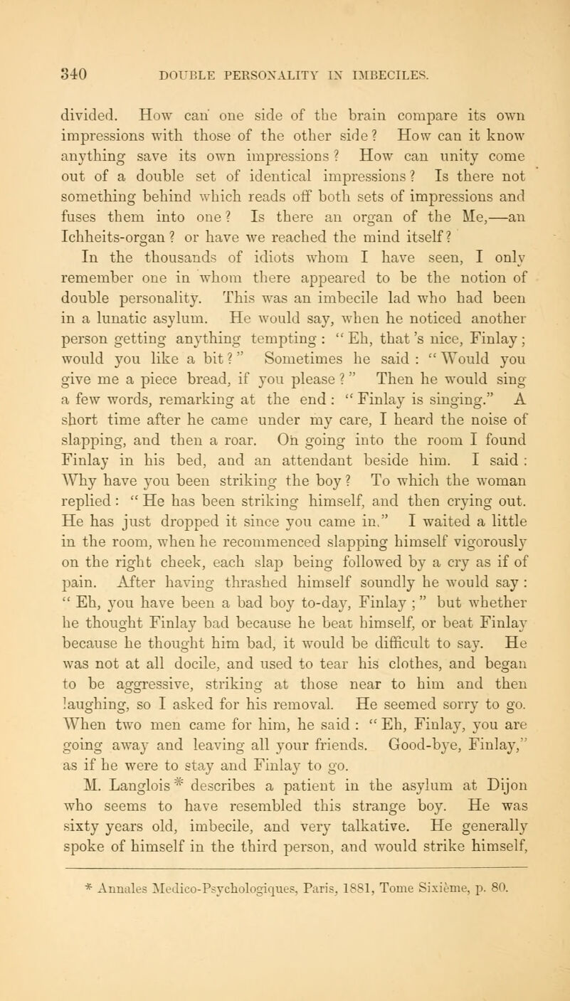 divided. How caii one side of the brain compare its own impressions with those of the other side? How can it know anything save its own impressions ? How can unity come out of a double set of identical impressions ? Is there not something behind which reads off both sets of impressions and fuses them into one ? Is there an organ of the Me,—an Ichheits-organ ? or have we reached the mind itself? In the thousands of idiots whom I have seen, I only remember one in whom there appeared to be the notion of double personality. This was an imbecile lad who had been in a lunatic asylum. He would say, when he noticed another person getting anything tempting :  Eh, that's nice, Finlay; would you like a bit ? Sometimes he said :  Would you give me a piece bread, if you please ?  Then he would sing a few words, remarking at the end :  Finlay is singing. A short time after he came under my care, I heard the noise of slapping, and then a roar. Oh going into the room I found Finlay in his bed, and an attendant beside him. I said : Why have you been striking the boy ? To which the woman replied:  He has been striking himself, and then crying out. He has just dropped it since you came in, I waited a little in the room, when he recommenced slapping himself vigorously on the right cheek, each slap being followed by a cry as if of pain. After having thrashed himself soundly he would say :  Eh, you have been a bad boy to-day, Finlay ; but whether he thought Finlay bad because he beat himself, or beat Finlay because he thought him bad, it would be difficult to say. He was not at all docile, and used to tear his clothes, and began to be aggressive, striking at those near to him and then laughing, so I asked for his removal. He seemed sorry to go. When two men came for him, he said :  Eh, Finlay, you are going away and leaving all your friends. Good-bye, Finlay, as if he were to stay and Finlay to go. M, Langlois * describes a patient in the asylum at Dijon who seems to have resembled this strange boy. He was sixty years old, imbecile, and very talkative. He generally spoke of himself in the third person, and would strike himself, * Aimales Medico-Psvcliologiques, Paris, 1881, Tome Sixienie, p. 80.