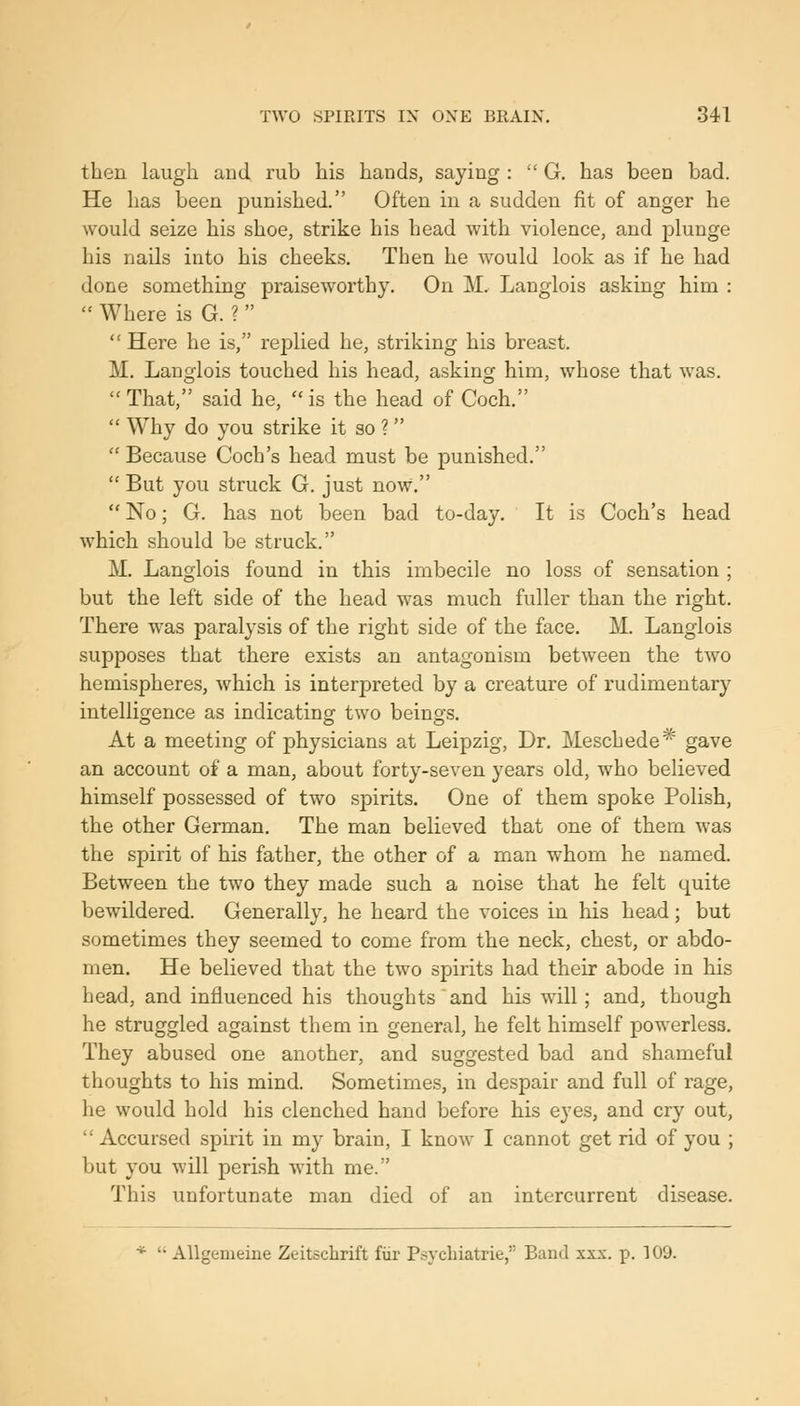 then laugh and rub his hands, saying :  G. has been bad. He has been punished. Often in a sudden fit of anger he would seize his shoe, strike his head with violence, and plunge his nails into his cheeks. Then he would look as if he had done something praiseworthy. On M. Langlois asking him :  Where is G. ?   Here he is, replied he, striking his breast. M. Langlois touched his head, asking him, whose that was.  That, said he,  is the head of Coch.  Why do you strike it so ?  Because Coch's head must be punished.  But you struck G. just now.  No; G. has not been bad to-day. It is Coch's head which should be struck. M. Langlois found in this imbecile no loss of sensation ; but the left side of the head was much fuller than the right. There was paralysis of the right side of the face. M. Langlois supposes that there exists an antagonism between the two hemispheres, which is interpreted by a creature of rudimentary intelligence as indicating two beings. At a meeting of physicians at Leipzig, Dr. Meschede* gave an account of a man, about forty-seven years old, who believed himself possessed of two sjDirits. One of them spoke Polish, the other German. The man believed that one of them was the spirit of his father, the other of a man whom he named. Between the two they made such a noise that he felt quite bewildered. Generally, he heard the voices in his head ; but sometimes they seemed to come from the neck, chest, or abdo- men. He believed that the two spirits had their abode in his head, and influenced his thoughts and his will; and, though he struggled against them in general, he felt himself powerless. They abused one another, and suggested bad and shameful thoughts to his mind. Sometimes, in despair and full of rage, he would hold his clenched hand before his eyes, and cry out,  Accursed spirit in my brain, I know I cannot get rid of you ; but you will perish with me. This unfortunate man died of an intercurrent disease. *  Allgemeine Zeitsclirift fiif P.sycbiatrie, Band xxx. p. 109.