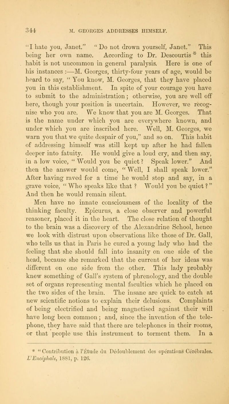 I hate you, Janet. Do not drown yourself, Janet. This being her own name. According to Dr. Descourtis' this habit is not uncommon in general paralysis. Here is one of his instances :—M. Georges, thirty-four years of age, would be heard to say,  You know, M. Georges, that they have placed you in this establishment. In spite of your courage you have to submit to the administration; otherwise, you are well off here, though your position is uncertain. However, we recog- nise who you are. We know that you are M. Georges. That is the name under Avhich you are everywhere known, and under which you are inscribed here. Well, M. Georges, we warn you that we quite despair of you, and so on. This habit of addressing himself was still kept up after he had fallen deeper into fatuity. He would give a loud cry, and then say, in a low voice,  Would you be quiet ? Speak lower. And then the answer would come,  Well, I shall speak lower. After having raved for a time he would stop and say, in a grave voice,  Who speaks like that ? Would you be quiet ?  And then he would remain silent. Men have no innate consciousness of the locality of the thinking faculty. Epicurus, a close observer and powerful reasoner, placed it in the heart. The close relation of thought to the brain was a discovery of the Alexandrine School, hence we look with distrust upon observations like those of Dr. Gall, who tells us that in Paris he cured a young lady who had the feeling that she should fall into insanity on one side of the head, because she remarked that the current of her ideas was different on one side from the other. This lady probably knew something of Gall's system of phrenology, and the double set of organs representing mental faculties which he placed on the two sides of the brain. The insane are quick to catch at new scientific notions to explain their delusions. Complaints of being electrified and being magnetised against their will have long been common; and, since the invention of the tele- phone, they have said that there are telephones in their rooms, or that people use this instrument to torment them. In a *  Contribution a I'jfetude du D^doublement des operations Cer^bi'ales. L'Encephale, 1881, p. 126.